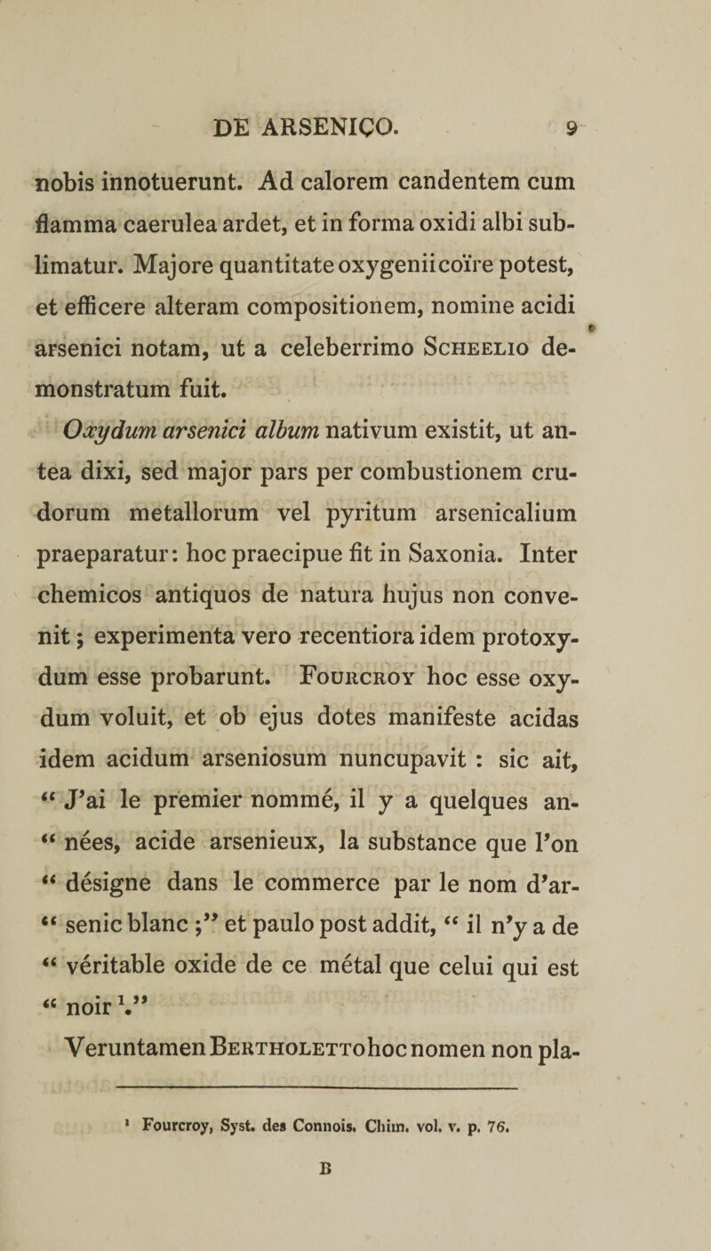 nobis innotuerunt. Ad calorem candentem cum flamma caerulea ardet, et in forma oxidi albi sub¬ limatur. Majore quantitate oxygeniicoire potest, et efficere alteram compositionem, nomine acidi arsenici notam, ut a celeberrimo Scheelio de¬ monstratum fuit. Oocydum arsenici album nativum existit, ut an¬ tea dixi, sed major pars per combustionem cru¬ dorum metallorum vel pyritum arsenicalium praeparatur: hoc praecipue fit in Saxonia. Inter chemicos antiquos de natura hujus non conve¬ nit ; experimenta vero recentiora idem protoxy- dum esse probarunt. Fouucroy hoc esse oxy- dum voluit, et ob ejus dotes manifeste acidas idem acidum arseniosum nuncupavit : sic ait, “ J’ai le premier nomme, il y a quelques an- “ nees, acide arsenieux, la substance que l’on “ designe dans le commerce par le nom d’ar- “ senic blanc et paulo post addit, “ il n’y a de “ veritable oxide de ce metal que celui qui est “ noir V* VeruntamenBERTHOLETTohoc nomen non pla- 1 Fourcroy, Syst. des Connois. Chiin. vol. v. p. 76. B