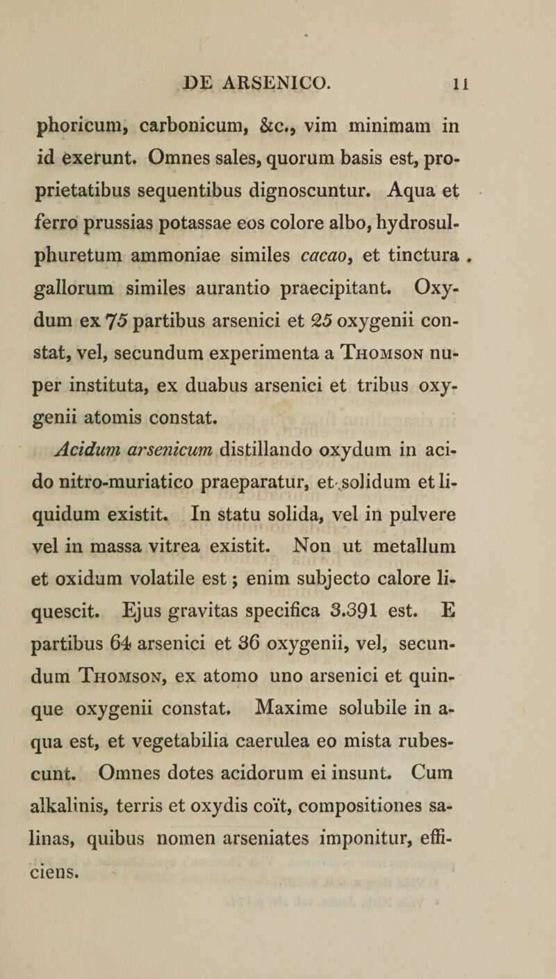 phoricum, carbonicum, &amp;c., vim minimam in id exerunt. Omnes sales, quorum basis est, pro¬ prietatibus sequentibus dignoscuntur. Aqua et ferro prussias potassae eos colore albo, hydrosul- phuretum ammoniae similes cacao, et tinctura . gallorum similes aurantio praecipitant. Oxy- dum ex 75 partibus arsenici et 25 oxygenii con¬ stat, vel, secundum experimenta a Thomson nu¬ per instituta, ex duabus arsenici et tribus oxy¬ genii atomis constat. Acidum arsenicum distillando oxydum in aci¬ do nitro-muriatico praeparatur, et ,solidum et li¬ quidum existit. In statu solida, vel in pulvere vel in massa vitrea existit. Non ut metallum et oxidum volatile est; enim subjecto calore li¬ quescit. Ejus gravitas specifica 3.391 est. E partibus 64 arsenici et 36 oxygenii, vel, secun¬ dum Thomson, ex atomo uno arsenici et quin¬ que oxygenii constat. Maxime solubile in a- qua est, et vegetabilia caerulea eo mista rubes¬ cunt. Omnes dotes acidorum ei insunt. Cum alkalinis, terris et oxydis coit, compositiones sa¬ linas, quibus nomen arseniates imponitur, effi¬ ciens.