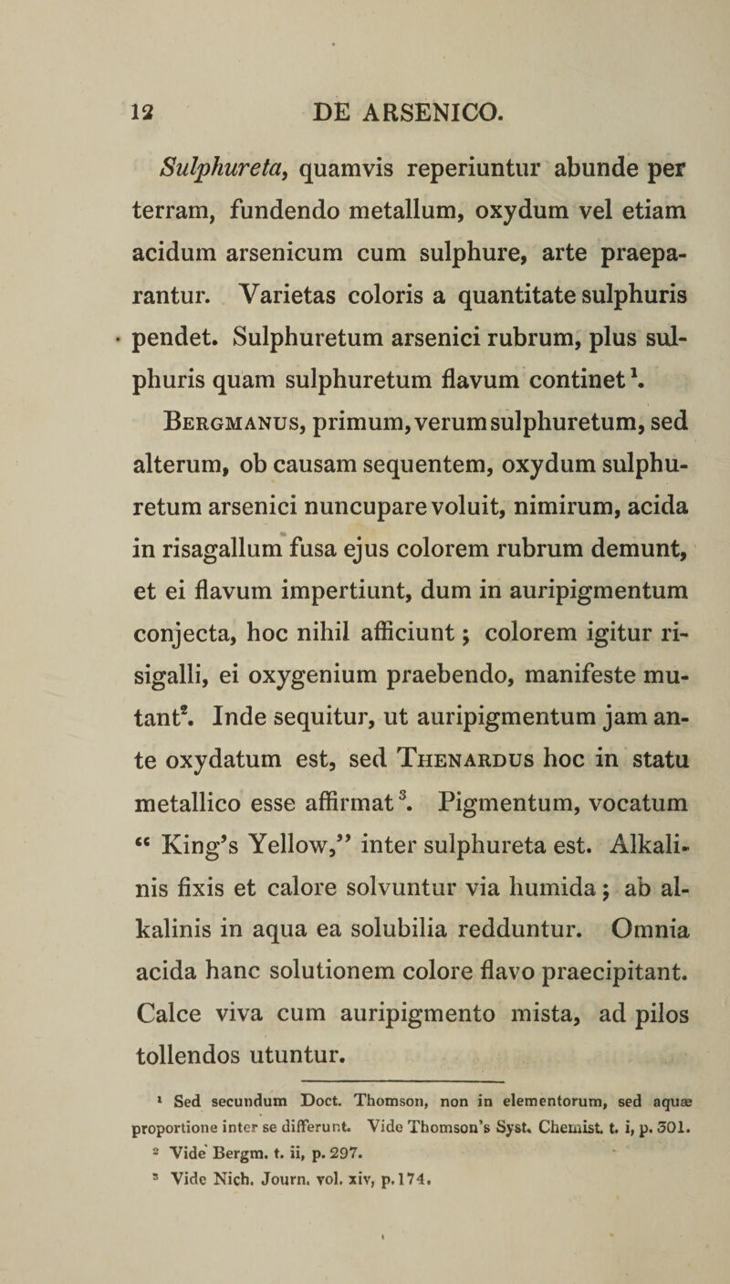Sulphureta, quamvis reperiuntur abunde per terram, fundendo metallum, oxydum vel etiam acidum arsenicum cum sulphure, arte praepa¬ rantur. Varietas coloris a quantitate sulphuris • pendet. Sulphuretum arsenici rubrum, plus sul¬ phuris quam sulphuretum flavum continet \ Bergmanus, primum, verum sulphuretum, sed alterum, ob causam sequentem, oxydum sulphu¬ retum arsenici nuncupare voluit, nimirum, acida in risagallum fusa ejus colorem rubrum demunt, et ei flavum impertiunt, dum in auripigmentum conjecta, hoc nihil afficiunt; colorem igitur ri- sigalli, ei oxygenium praebendo, manifeste mu¬ tant2. Inde sequitur, ut auripigmentum jam an¬ te oxydatum est, sed Thenardus hoc in statu metallico esse affirmat3. Pigmentum, vocatum “ King’s Yellowf ’ inter sulphureta est. Alkali- nis fixis et calore solvuntur via humida; ab al- kalinis in aqua ea solubilia redduntur. Omnia acida hanc solutionem colore flavo praecipitant. Calce viva cum auripigmento mista, ad pilos tollendos utuntur. 1 Sed secundum Doct. Thomson, non in elementorum, sed aquas proportione inter se differunt. Vide Thomson’s Syst. Chemist. t. i, p. 301. 2 Vide' Bergm. t. ii, p. 297. s Vide Nich. Journ. vol. xiv, p. 174.