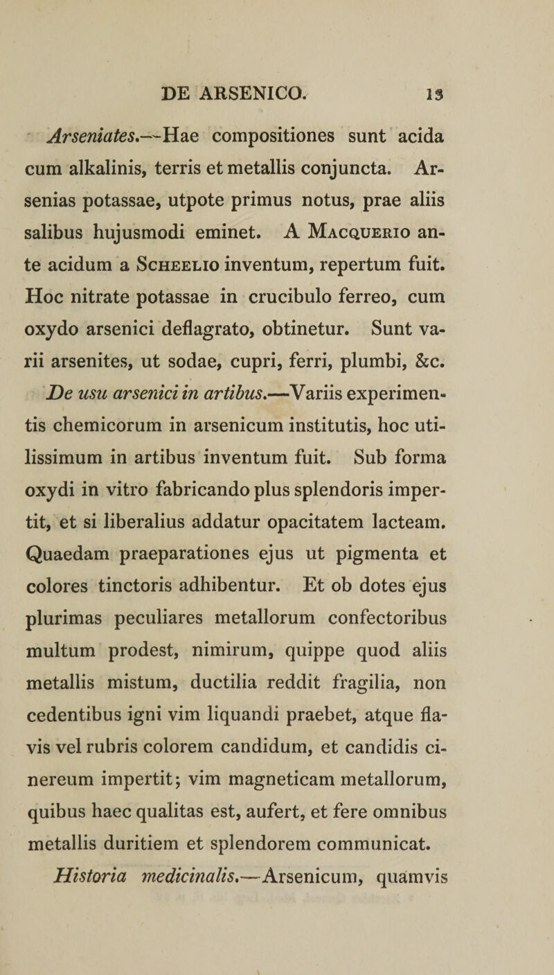 Arseniates.—Hae compositiones sunt acida cum alkalinis, terris et metallis conjuncta. Ar- senias potassae, utpote primus notus, prae aliis salibus hujusmodi eminet. A Macquerio an¬ te acidum a Scheelio inventum, repertum fuit. Hoc nitrate potassae in crucibulo ferreo, cum oxydo arsenici deflagrato, obtinetur. Sunt va¬ rii arsenites, ut sodae, cupri, ferri, plumbi, &amp;c. De usu arsenici in artibus.—Variis experimen¬ tis chemicorum in arsenicum institutis, hoc uti¬ lissimum in artibus inventum fuit. Sub forma oxydi in vitro fabricando plus splendoris imper¬ tit, et si liberalius addatur opacitatem lacteam. Quaedam praeparationes ejus ut pigmenta et colores tinctoris adhibentur. Et ob dotes ejus plurimas peculiares metallorum confectoribus multum prodest, nimirum, quippe quod aliis metallis mistum, ductilia reddit fragilia, non cedentibus igni vim liquandi praebet, atque fla¬ vis vel rubris colorem candidum, et candidis ci¬ nereum impertit; vim magneticam metallorum, quibus haec qualitas est, aufert, et fere omnibus metallis duritiem et splendorem communicat. Historia medicinalis,— Arsenicum, quamvis