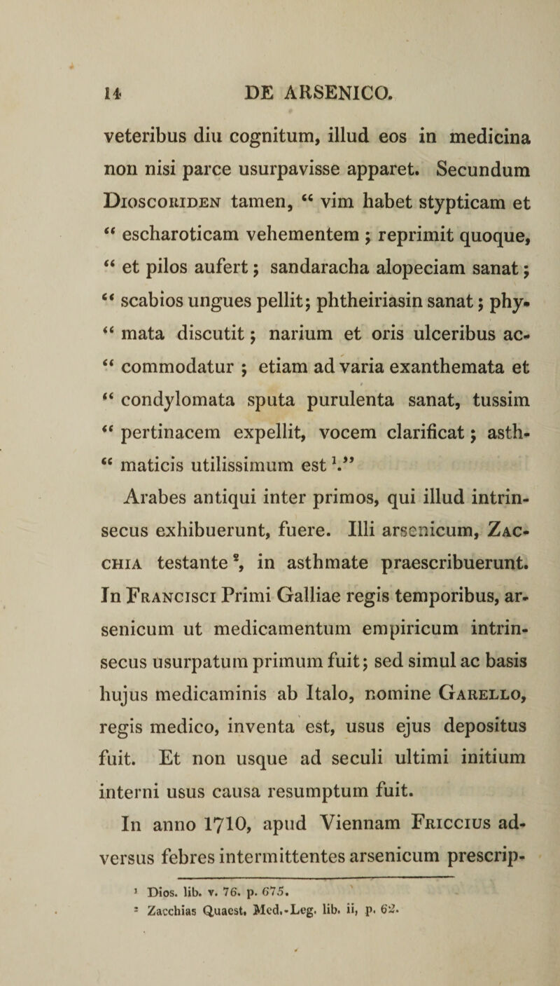 veteribus diu cognitum, illud eos in medicina non nisi parce usurpavisse apparet. Secundum Dioscoriden tamen, “ vim habet stypticam et “ escharoticam vehementem ; reprimit quoque, “ et pilos aufert; sandaracha alopeciam sanat; “ scabios ungues pellit; phtheiriasin sanat; phy* “ mata discutit; narium et oris ulceribus ac- “ commodatur ; etiam ad varia exanthemata et “ condylomata sputa purulenta sanat, tussim “ pertinacem expellit, vocem clarificat; asth- <c maticis utilissimum est V* Arabes antiqui inter primos, qui illud intrin¬ secus exhibuerunt, fuere. Illi arsenicum, Zac- chia testante2, in asthmate praescribuerunt. In Francisci Primi Galliae regis temporibus, ar¬ senicum ut medicamentum empiricum intrin¬ secus usurpatum primum fuit; sed simul ac basis hujus medicaminis ab Italo, nomine Garello, regis medico, inventa est, usus ejus depositus fuit. Et non usque ad seculi ultimi initium interni usus causa resumptum fuit. In anno 1710, apud Viennam Friccius ad¬ versus febres intermittentes arsenicum prescrip- 1 Dios. lib. v. 76. p. 675.
