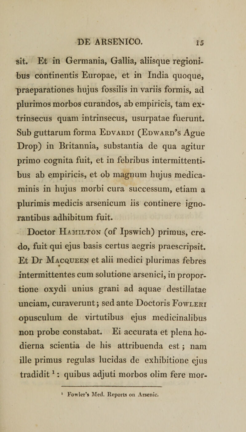sit. Et in Germania, Gallia, aliisque regioni¬ bus continentis Europae, et in India quoque, praeparationes hujus fossilis in variis formis, ad plurimos morbos curandos, ab empiricis, tam ex¬ trinsecus quam intrinsecus, usurpatae fuerunt. Sub guttarum forma Edvardi (Edward’s Ague Drop) in Britannia, substantia de qua agitur primo cognita fuit, et in febribus intermittenti¬ bus ab empiricis, et ob magnum hujus medica¬ minis in hujus morbi cura successum, etiam a plurimis medicis arsenicum iis continere igno¬ rantibus adhibitum fuit. Doctor Hamilton (of Ipswich) primus, cre¬ do, fuit qui ejus basis certus aegris praescripsit. Et Dr Macqueen et alii medici plurimas febres intermittentes cum solutione arsenici, in propor¬ tione oxydi unius grani ad aquae destillatae unciam, curaverunt; sed ante Doctoris Fowleri opusculum de virtutibus ejus medicinalibus non probe constabat. Ei accurata et plena ho¬ dierna scientia de his attribuenda est; nam ille primus regulas lucidas de exhibitione ejus tradidit1: quibus adjuti morbos olim fere mor- Fowler’s Med. Reports on Arsenic. i
