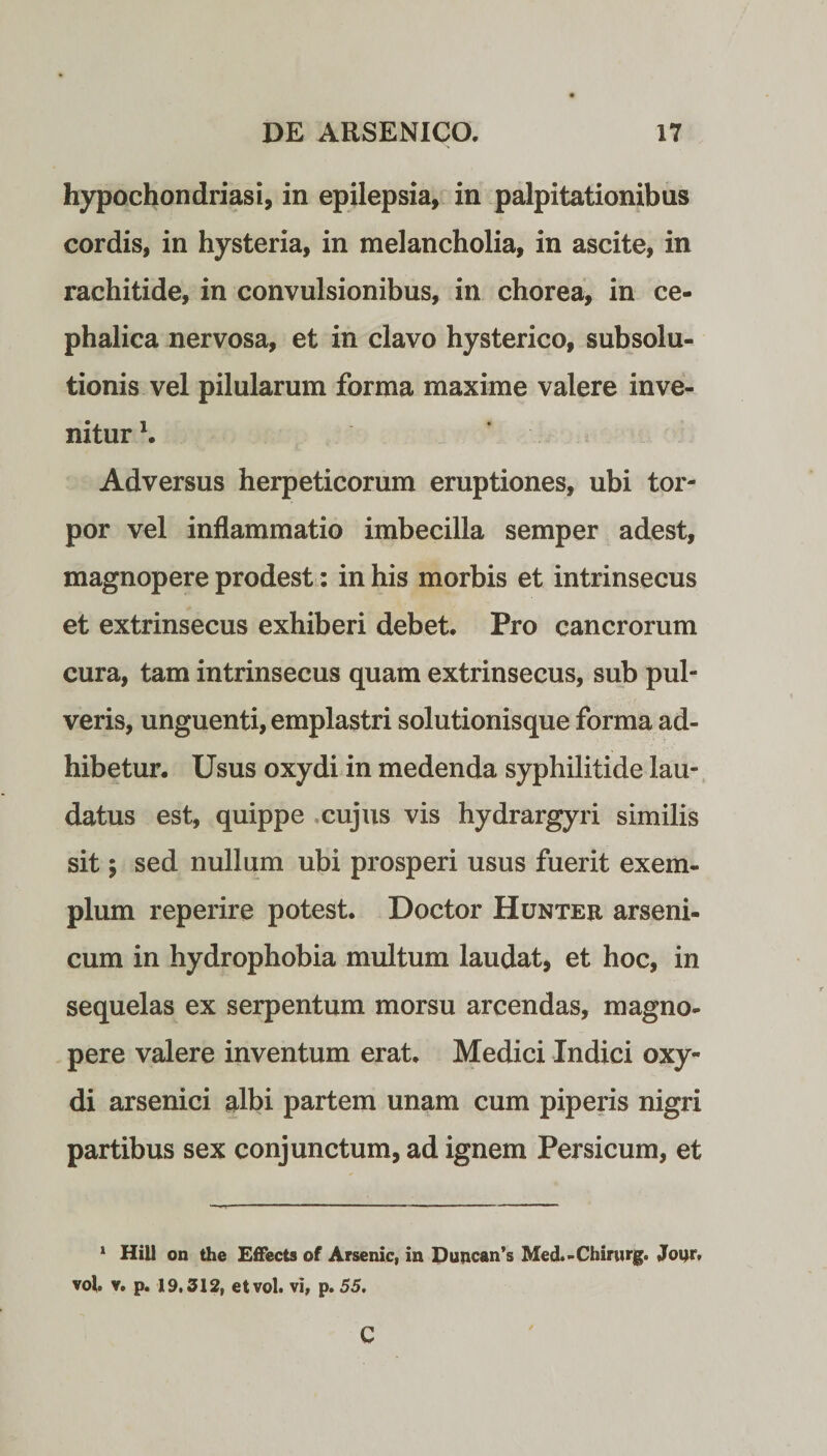 hypochondriasi, in epilepsia, in palpitationibus cordis, in hysteria, in melancholia, in ascite, in rachitide, in convulsionibus, in chorea, in ce¬ phalica nervosa, et in clavo hysterico, subsolu- tionis vel pilularum forma maxime valere inve¬ nitur \ Adversus herpeticorum eruptiones, ubi tor¬ por vel inflammatio imbecilla semper adest, magnopere prodest: in his morbis et intrinsecus et extrinsecus exhiberi debet. Pro cancrorum cura, tam intrinsecus quam extrinsecus, sub pul¬ veris, unguenti, emplastri solutionisque forma ad¬ hibetur. Usus oxydi in medenda syphilitide lau¬ datus est, quippe cujus vis hydrargyri similis sit; sed nullum ubi prosperi usus fuerit exem¬ plum reperire potest. Doctor Hunter arseni¬ cum in hydrophobia multum laudat, et hoc, in sequelas ex serpentum morsu arcendas, magno¬ pere valere inventum erat. Medici Indici oxy¬ di arsenici albi partem unam cum piperis nigri partibus sex conjunctum, ad ignem Persicum, et 1 Hili on the Effects of Arsenic, in DuncarTs Med.-Chirurg. Jour, vol. v. p. 19,312, etvol. vi, p. 55. C