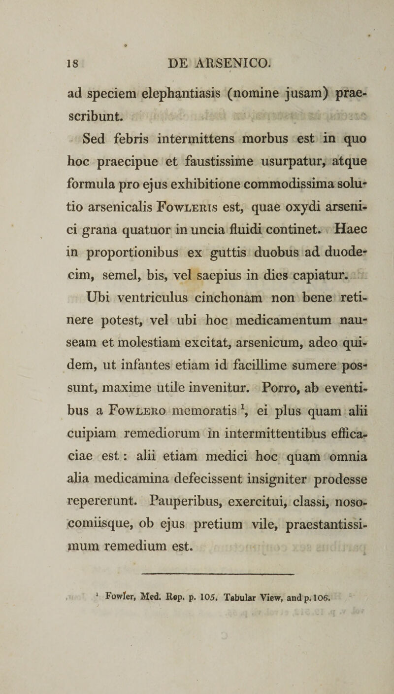 ad speciem elephantiasis (nomine jusam) prae¬ scribunt. Sed febris intermittens morbus est in quo hoc praecipue et faustissime usurpatur, atque formula pro ejus exhibitione commodissima solu¬ tio arsenicalis Fowleris est, quae oxydi arseni¬ ci grana quatuor in uncia fluidi continet. Haec in proportionibus ex guttis duobus ad duode¬ cim, semel, bis, vel saepius in dies capiatur. Ubi ventriculus cinchonam non bene reti¬ nere potest, vel ubi hoc medicamentum nau¬ seam et molestiam excitat, arsenicum, adeo qui¬ dem, ut infantes etiam id facillime sumere pos¬ sunt, maxime utile invenitur. Porro, ab eventi¬ bus a Fowlero memoratis \ ei plus quam alii cuipiam remediorum in intermittentibus effica¬ ciae est: alii etiam medici hoc quam omnia alia medicamina defecissent insigniter prodesse repererunt. Pauperibus, exercitui, classi, noso¬ comiisque, ob ejus pretium vile, praestantissi- mum remedium est. 4 Fowler, Med. Rep. p. 105. Tabular View, and p. 106.