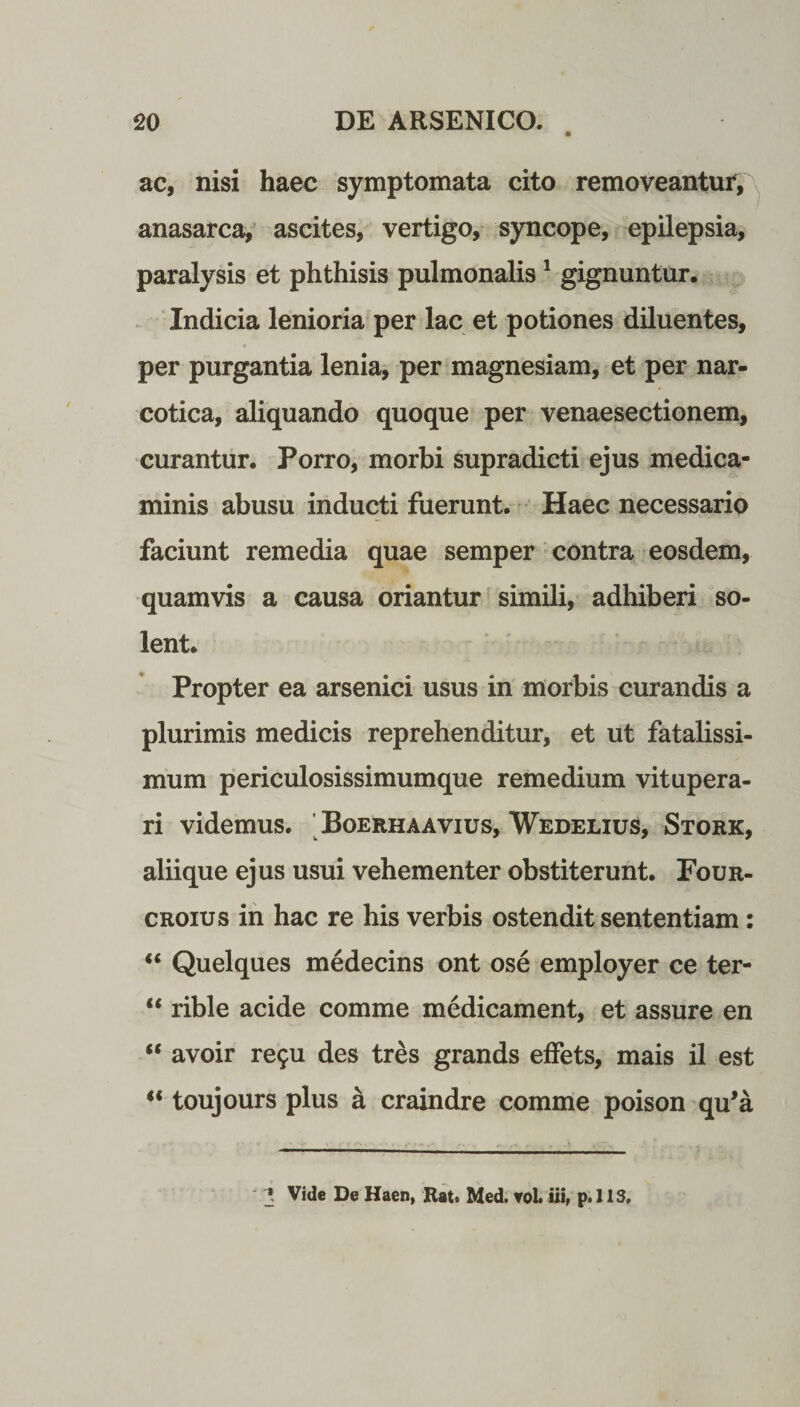 ac, nisi haec symptomata cito removeantur, anasarca, ascites, vertigo, syncope, epilepsia, paralysis et phthisis pulmonalis 1 gignuntur. Indicia lenioria per lac et potiones diluentes, per purgantia lenia, per magnesiam, et per nar¬ cotica, aliquando quoque per venaesectionem, curantur. Porro, morbi supradicti ejus medica¬ minis abusu inducti fuerunt. Haec necessario faciunt remedia quae semper contra eosdem, quamvis a causa oriantur simili, adhiberi so¬ lent. Propter ea arsenici usus in morbis curandis a plurimis medicis reprehenditur, et ut fatalissi¬ mum periculosissimumque remedium vitupera¬ ri videmus. Boerhaavius, Wedelius, Stork, aliique ejus usui vehementer obstiterunt. Four- croius in hac re his verbis ostendit sententiam: “ Quelques medecins ont ose employer ce ter- “ rible acide comme medicament, et assure en “ avoir re$u des tres grands effets, mais il est  toujours plus a craindre comme poison qu'a *. Vide De Haen, Rat. Med. vol. iii, p. 11S.