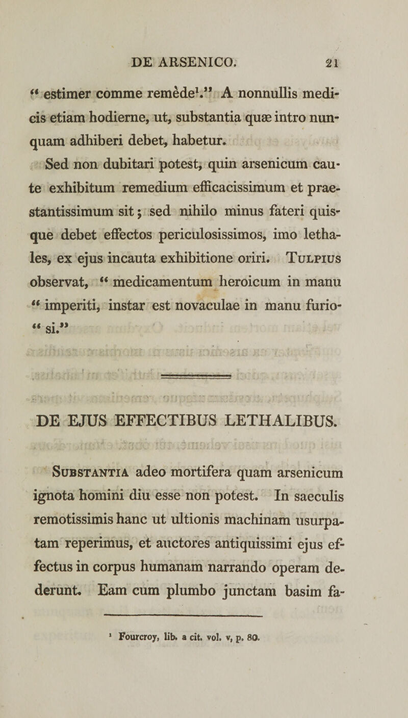“ estimer comme remedeV’ A nonnullis medi¬ cis etiam hodierne, ut, substantia quae intro nun¬ quam adhiberi debet, habetur. Sed non dubitari potest, quin arsenicum cau¬ te exhibitum remedium efficacissimum et prae- stantissimum sit; sed nihilo minus fateri quis¬ que debet effectos periculosissimos, imo letha- les, ex ejus incauta exhibitione oriri. Tulpius observat, “ medicamentum heroicum in manu  imperiti, instar est novaculae in manu furio- DE EJUS EFFECTIBUS LETHALIBUS. Substantia adeo mortifera quam arsenicum ignota homini diu esse non potest. In saeculis remotissimis hanc ut ultionis machinam usurpa¬ tam reperimus, et auctores antiquissimi ejus ef¬ fectus in corpus humanam narrando operam de¬ derunt. Eam cum plumbo junctam basim fa- 1 Fourcroy, lib. a cit. vol. v, p, 80*