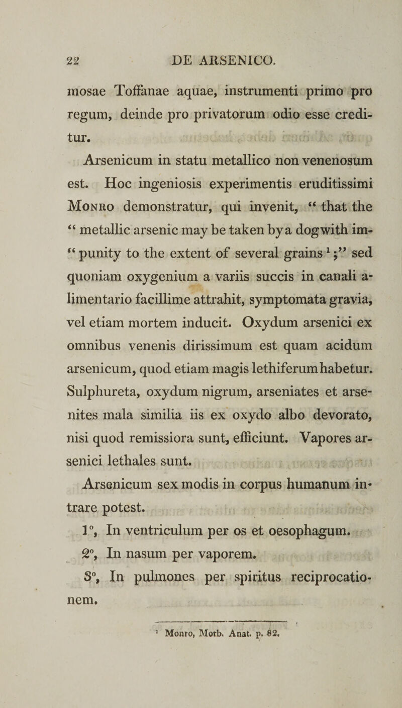 mosae Toffanae aquae, instrumenti primo pro regum, deinde pro privatorum odio esse credi¬ tur. Arsenicum in statu metallico non venenosum est. Hoc ingeniosis experimentis eruditissimi Monro demonstratur, qui invenit, “ that the “ metallic arsenic may be taken bya dogwith im- “ punity to the extent of several grains1sed quoniam oxygenium a variis succis in canali a- limentario facillime attrahit, symptomata gravia, vel etiam mortem inducit. Oxydum arsenici ex omnibus venenis dirissimum est quam acidum arsenicum, quod etiam magis lethiferumhabetur. Sulphureta, oxydum nigrum, arseniates et arse- nites mala similia iis ex oxydo albo devorato, nisi quod remissiora sunt, efficiunt. Vapores ar¬ senici lethales sunt. Arsenicum sex modis in corpus humanum in¬ trare potest. I °, In ventriculum per os et oesophagum. 2°, In nasum per vaporem. S°, In pulmones per spiritus reciprocatio¬ nem. 1 Monro, Morb. A nat. p. 82.