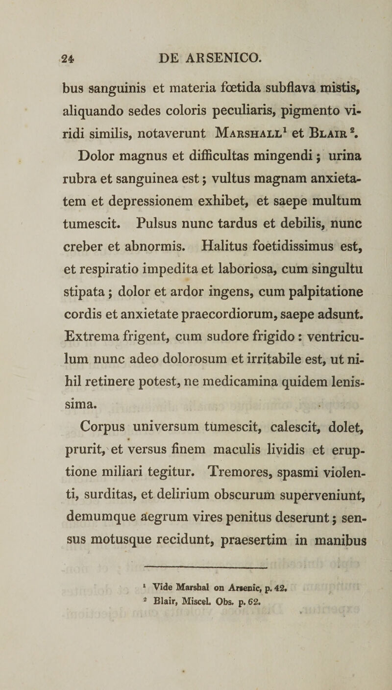 bus sanguinis et materia foetida subflava mistis, aliquando sedes coloris peculiaris, pigmento vi¬ ridi similis, notaverunt Marshall1 et Blair 2. Dolor magnus et difficultas mingendi; urina rubra et sanguinea est; vultus magnam anxieta¬ tem et depressionem exhibet, et saepe multum tumescit. Pulsus nunc tardus et debilis, nunc creber et abnormis. Halitus foetidissimus est, et respiratio impedita et laboriosa, cum singultu stipata; dolor et ardor ingens, cum palpitatione cordis et anxietate praecordiorum, saepe adsunt. Extrema frigent, cum sudore frigido: ventricu¬ lum nunc adeo dolorosum et irritabile est, ut ni¬ hil retinere potest, ne medicamina quidem lenis¬ sima. Corpus universum tumescit, calescit, dolet, # prurit, et versus finem maculis lividis et erup¬ tione miliari tegitur. Tremores, spasmi violen¬ ti, surditas, et delirium obscurum superveniunt, demumque aegrum vires penitus deserunt; sen¬ sus motusque recidunt, praesertim in manibus E Vide Marshal on Arsenic, p. 42. 2 Blair, Miscel» Obs» p. 62.