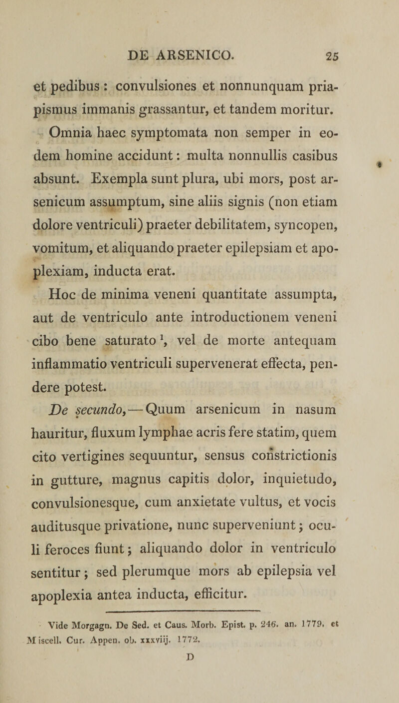 et pedibus : convulsiones et nonnunquam pria¬ pismus immanis grassantur, et tandem moritur. Omnia haec symptomata non semper in eo¬ dem homine accidunt: multa nonnullis casibus absunt. Exempla sunt plura, ubi mors, post ar¬ senicum assumptum, sine aliis signis (non etiam dolore ventriculi) praeter debilitatem, syncopen, vomitum, et aliquando praeter epilepsiam et apo¬ plexiam, inducta erat. Hoc de minima veneni quantitate assumpta, aut de ventriculo ante introductionem veneni cibo bene saturato *, vel de morte antequam inflammatio ventriculi supervenerat effecta, pen¬ dere potest. De secundo, — Quum arsenicum in nasum hauritur, fluxum lymphae acris fere statim, quem cito vertigines sequuntur, sensus constrictionis in gutture, magnus capitis dolor, inquietudo, convulsionesque, cum anxietate vultus, et vocis auditusque privatione, nunc superveniunt \ ocu¬ li feroces fiunt; aliquando dolor in ventriculo sentitur; sed plerumque mors ab epilepsia vel apoplexia antea inducta, efficitur. Vide Morgagn. De Sed. et Caus. Morb. Epist. p. 246. an. 1779, et Miscell. Cur. Appen. ob. xxxviij. 1772. I D