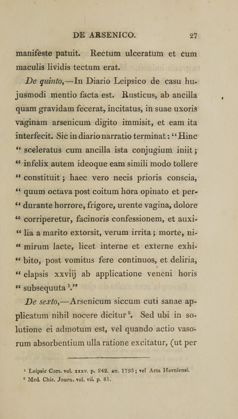 manifeste patuit. Rectum ulceratum et cum maculis lividis tectum erat. De quinto,—In Diario Leipsico de casu hu* jusmodi mentio facta est. Rusticus, ab ancilla quam gravidam fecerat, incitatus, in suae uxoris vaginam arsenicum digito immisit, et eam ita interfecit. Sic in diario narratio terminat: “Hinc “ sceleratus cum ancilla ista conjugium iniit; “ infelix autem ideoque eam simili modo tollere “ constituit; haec vero necis prioris conscia, “ quum octava post coitum hora opinato et per- “ durante horrore, frigore, urente vagina, dolore cc corriperetur, facinoris confessionem, et auxi- “ lia a marito extorsit, verum irrita; morte, ni- “ mirum lacte, licet interne et externe exhi- “ bito, post vomitus fere continuos, et deliria, “ elapsis xxviij ab applicatione veneni horis “ subsequuta V# De sexto,—Arsenicum siccum cuti sanae ap¬ plicatum nihil nocere dicitur1 2. Sed ubi in so¬ lutione ei admotum est, vel quando actio vaso¬ rum absorbentium ulla ratione excitatur, (ut per 1 Leipsic Com. vol. xxxv. p. 242. an. 1793; vel Acta Havniensi. 2 Med. Chir. Journ. vol. vii. p. 81.