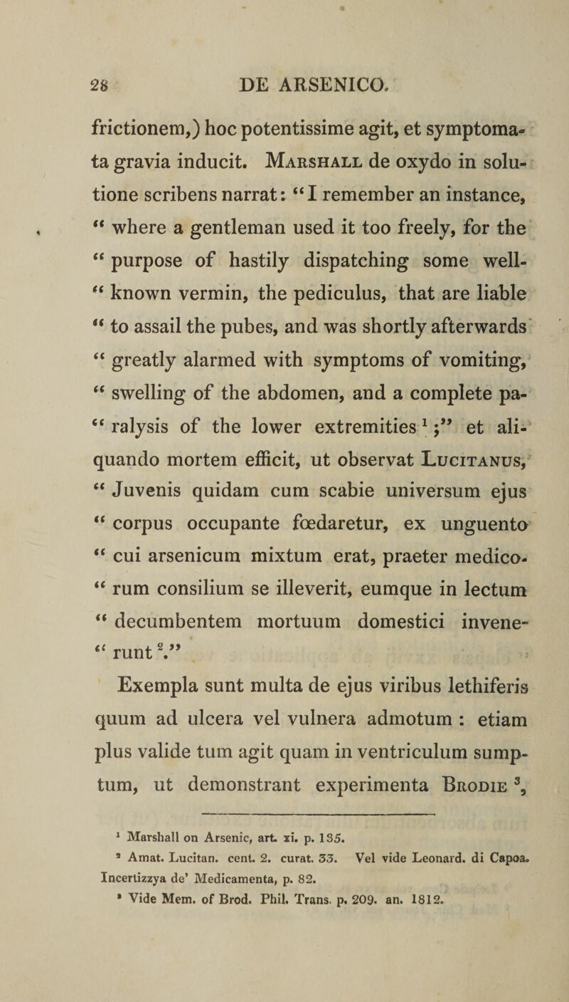 frictionem,) hoc potentissime agit, et symptoma¬ ta gravia inducit. Marshall de oxydo in solu¬ tione scribens narrat: “I remember an instance, “ where a gentleman used it too freely, for the “ purpose of hastily dispatching some well- “ known vermin, the pediculus, that are liable u to assail the pubes, and was shortly afterwards “ greatly alarmed with symptoms of vomiting, “ swelling of the abdomen, and a complete pa- “ ralysis of the lower extremities 1et ali¬ quando mortem efficit, ut observat Lucitanus, “ Juvenis quidam cum scabie universum ejus “ corpus occupante foedaretur, ex unguento “ cui arsenicum mixtum erat, praeter medico- “ rum consilium se illeverit, eumque in lectum “ decumbentem mortuum domestici invene- runt V’ Exempla sunt multa de ejus viribus lethiferis quum ad ulcera vel vulnera admotum : etiam plus valide tum agit quam in ventriculum sump¬ tum, ut demonstrant experimenta Brodie 3, 1 Marshall on Arsenic, art. xi. p. 135. s Amat. Lucitan. cent. 2. curat. 33. Vel vide Leonard. di Capoa. Incertizzya de’ Medicamenta, p. 82. * Vide Mem. of Brod. Phil. Trans, p. 209. an. 1812.
