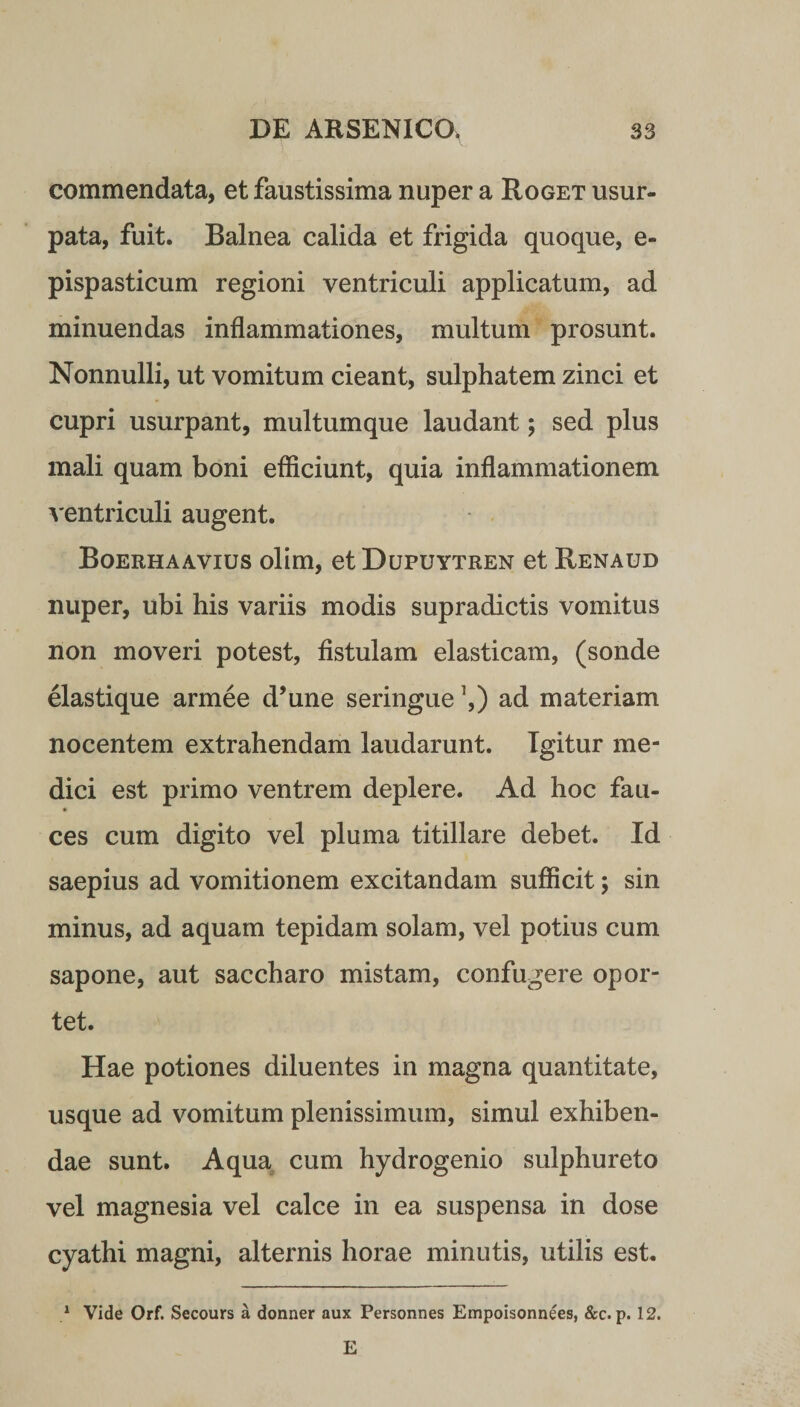 commendata, et faustissima nuper a Roget usur¬ pata, fuit. Balnea calida et frigida quoque, e- pispasticum regioni ventriculi applicatum, ad minuendas inflammationes, multum prosunt. Nonnulli, ut vomitum cieant, sulphatem zinci et cupri usurpant, multumque laudant; sed plus mali quam boni efficiunt, quia inflammationem ventriculi augent. Boerhaavius olim, etDupuYTREN et Renaud nuper, ubi his variis modis supradictis vomitus non moveri potest, fistulam elasticam, (sonde elastique armee d’une seringue ’,) ad materiam nocentem extrahendam laudarunt. Igitur me¬ dici est primo ventrem deplere. Ad hoc fau¬ ces cum digito vel pluma titillare debet. Id saepius ad vomitionem excitandam sufficit; sin minus, ad aquam tepidam solam, vel potius cum sapone, aut saccharo mistam, confugere opor¬ tet. Hae potiones diluentes in magna quantitate, usque ad vomitum plenissimum, simul exhiben¬ dae sunt. Aqua cum hydrogenio sulphureto vel magnesia vel calce in ea suspensa in dose cyathi magni, alternis horae minutis, utilis est. 1 Vide Orf. Secours a donner aux Personnes Empoisonnees, &c. p. 12. E