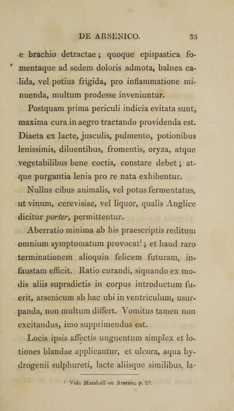 e brachio detractae; quoque epispastica fo¬ mentaque ad sedem doloris admota, balnea ca¬ lida, vel potius frigida, pro inflammatione mi¬ nuenda, multum prodesse inveniuntur. Postquam prima periculi indicia evitata sunt, maxima cura in aegro tractando providenda est. Diaeta ex lacte, jusculis, pulmento, potionibus lenissimis, diluentibus, fromentis, oryza, atque vegetabilibus bene coctis, constare debet; at¬ que purgantia lenia pro re nata exhibentur. Nullus cibus animalis, vel potus fermentatus, ut vinum, cerevisiae, vel liquor, qualis Anglice dicitur porter, permittentur. Aberratio minima ab his praescriptis reditum omnium symptomatum provocat1; et haud raro terminationem alioquin felicem futuram, in¬ faustam efficit. Ratio curandi, siquando ex mo¬ dis aliis supradictis in corpus introductum fu¬ erit, arsenicum ab hac ubi in ventriculum, usur¬ panda, non multum differt. Vomitus tamen non excitandus, imo supprimendus est. Locis ipsis affectis unguentum simplex et lo¬ tiones blandae applicantur, et ulcora, aqua hy- drogenii sulphureti, lacte aliisque similibus, Ja- Vide Marsh ali on Arsenic, p. 27. 1