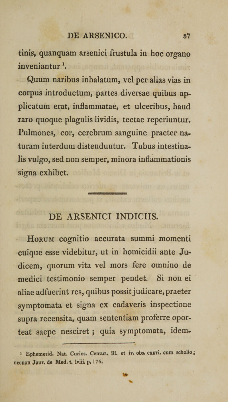 tinis, quanquam arsenici frustula in hoc organo inveniantur \ Quum naribus inhalatum, vel per alias vias in corpus introductum, partes diversae quibus ap¬ plicatum erat, inflammatae, et ulceribus, haud raro quoque plagulis lividis, tectae reperiuntur. Pulmones, cor, cerebrum sanguine praeter na¬ turam interdum distenduntur. Tubus intestina¬ lis vulgo, sed non semper, minora inflammationis signa exhibet. DE ARSENICI INDICIIS. Horum cognitio accurata summi momenti cuique esse videbitur, ut in homicidii ante Ju¬ dicem, quorum vita vel mors fere omnino de medici testimonio semper pendet. Si non ei aliae adfuerint res, quibus possit judicare, praeter symptomata et signa ex cadaveris inspectione supra recensita, quam sententiam proferre opor¬ teat saepe nesciret; quia symptomata, idem- 1 Ephemerid. Nat. Curios. Centur. iii. et iv. obs, cxxvi. cum scholio; necnon Jour. de Med. t. lviii. p. 176.