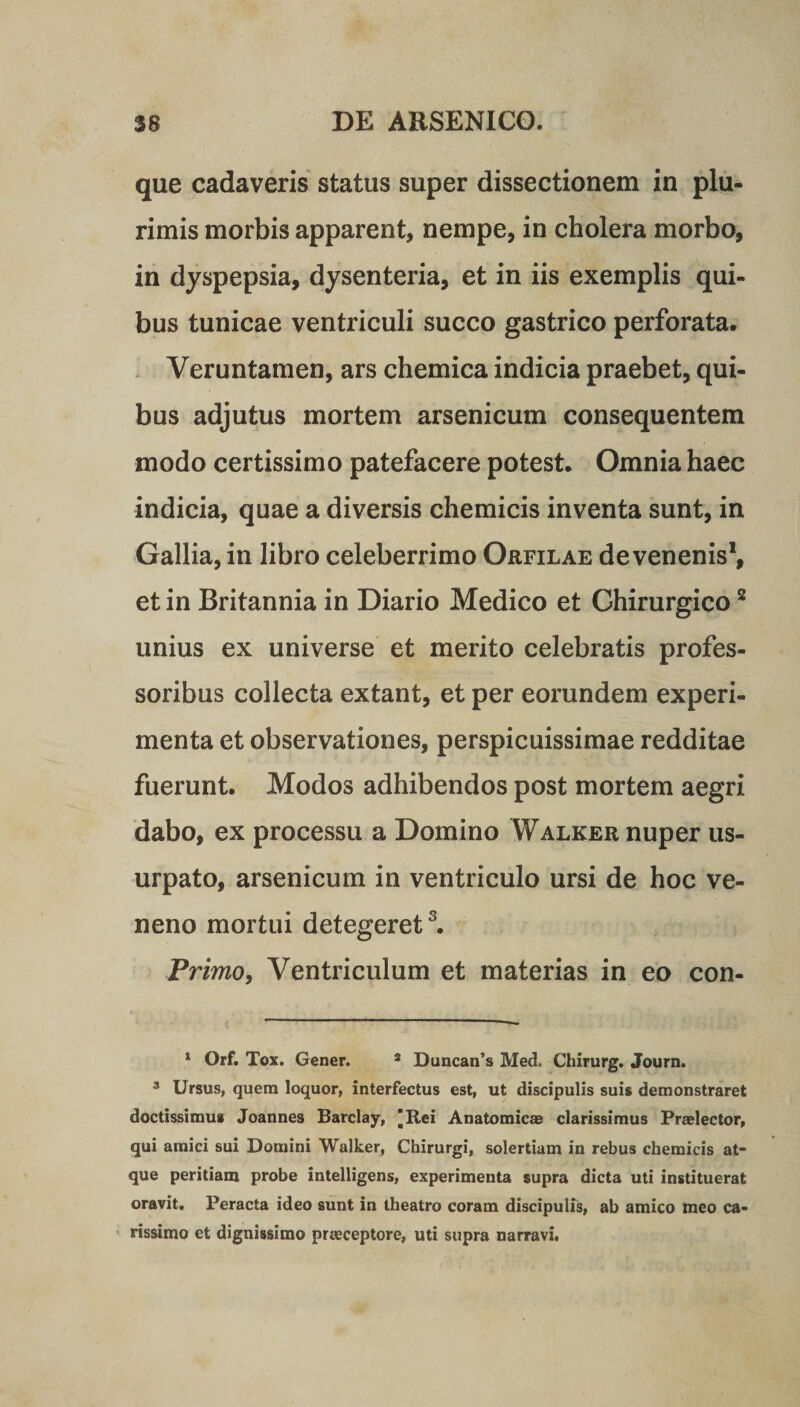 que cadaveris status super dissectionem in plu¬ rimis morbis apparent, nempe, in cholera morbo, in dyspepsia, dysenteria, et in iis exemplis qui¬ bus tunicae ventriculi succo gastrico perforata. Yeruntamen, ars chemica indicia praebet, qui¬ bus adjutus mortem arsenicum consequentem modo certissimo patefacere potest. Omnia haec indicia, quae a diversis chemicis inventa sunt, in Gallia, in libro celeberrimo Orfilae de venenis1, et in Britannia in Diario Medico et Ghirurgico2 unius ex universe et merito celebratis profes¬ soribus collecta extant, et per eorundem experi¬ menta et observationes, perspicuissimae redditae fuerunt. Modos adhibendos post mortem aegri dabo, ex processu a Domino Walker nuper us¬ urpato, arsenicum in ventriculo ursi de hoc ve¬ neno mortui detegeret3. Primo, Ventriculum et materias in eo con- 1 Orf. Tox. Gener. 3 Duncan’s Med, Chirurg. Journ. 3 Ursus, quem loquor, interfectus est, ut discipulis suis demonstraret doctissimus Joannes Barclay, 'Rei Anatomicae clarissimus Praelector, qui amici sui Domini Walker, Chirurgi, solertiam in rebus chemicis at¬ que peritiam probe intelligens, experimenta supra dicta uti instituerat oravit. Peracta ideo sunt in theatro coram discipulis, ab amico meo ca¬ rissimo et dignissimo praeceptore, uti supra narravi.