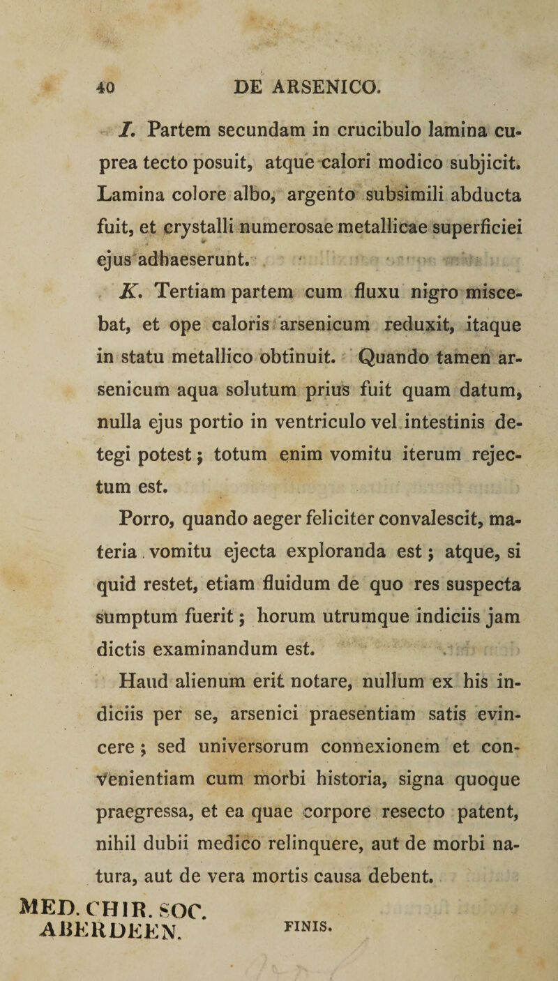 I. Partem secundam in crucibulo lamina cu¬ prea tecto posuit, atque calori modico subjicit* Lamina colore albo, argento subsimili abducta fuit, et crystalli numerosae metallicae superficiei ejus adhaeserunt. K. Tertiam partem cum fluxu nigro misce¬ bat, et ope caloris arsenicum reduxit, itaque in statu metallico obtinuit. Quando tamen ar¬ senicum aqua solutum prius fuit quam datum, nulla ejus portio in ventriculo vel intestinis de¬ tegi potest $ totum enim vomitu iterum rejec¬ tum est. Porro, quando aeger feliciter convalescit, ma¬ teria vomitu ejecta exploranda est; atque, si quid restet, etiam fluidum de quo res suspecta sumptum fuerit; horum utrumque indiciis jam dictis examinandum est. Haud alienum erit notare, nullum ex hi&amp; in¬ diciis per se, arsenici praesentiam satis evin¬ cere ; sed universorum connexionem et con¬ venientiam cum morbi historia, signa quoque praegressa, et ea quae corpore resecto patent, nihil dubii medico relinquere, aut de morbi na¬ tura, aut de vera mortis causa debent. MED. CHIR. SOC. A «ER DEE N. FINIS.