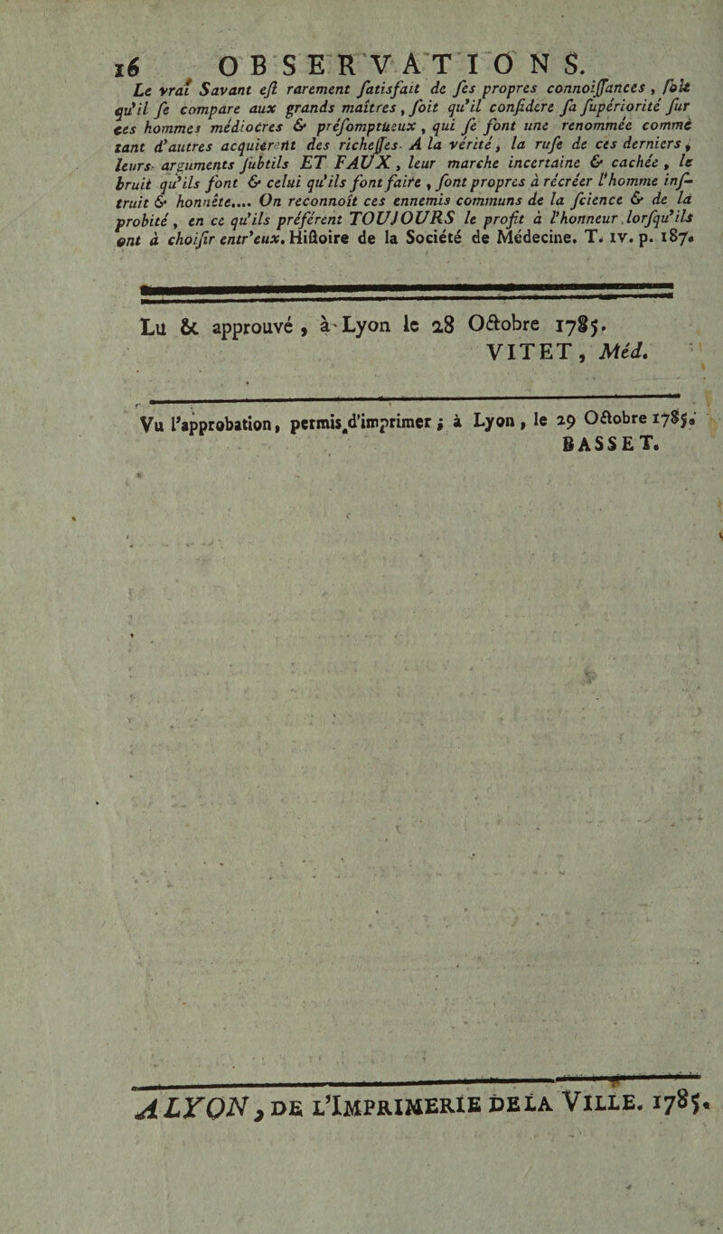 Le vràî Savant ejl rarement fatisfait de fes propres connoijfances , fait qu'il fe compare aux grands maîtres , foit qu'il confidere fa fupériorité fur ces hommes médiocres & préfomptüeux , qui fe font une renommée comme tant d'autres acquièrent des richejfes A la vérité > la rufe de ces derniers, leurs arguments fubtils ET FAUX, leur marche incertaine & cachée , le bruit qu'ils font & celui qu’ils font faite , font propres à récréer l’homme inf- truit 6* honnête.... On reconnoît ces ennemis communs de la fcience & de là probité y en ce qu’ils préfèrent TOUJOURS le profit à l'honneur lorfqu'ils ont à choifir entr'eux. Hiûoire de la Société de Médecine. T. iv. p. 187. Lu & approuvé, à Lyon ic 2,8 O&obre 1785. VIT ET i Méd» Vu ^approbation, pcrmis/Timprimer ; à Lyon, le 29 Octobre 178$* BASSET. T ALTON,de l’Imprimerie delà Ville. 1785.