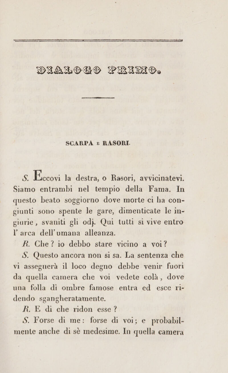 SCARPA e RASORI. s ri ccovi la destra, o Rasori, avvicinatevi. Siamo entrambi nel tempio della Fama. In questo beato soggiorno dove morte ci ha con¬ giunti sono spente le gare, dimenticate le in¬ giurie , svaniti gli odj>. Qui tutti si vive entro 1’ arca dell’umana alleanza. R. Che? io debbo stare vicino a voi? S. Questo ancora non si sa. La sentenza che vi assegnerà il loco degno debbe venir fuori da quella camera che voi vedete colà, dove una folla di ombre famose entra ed esce ri¬ dendo sgangheratamente. R. E di che ridon esse ? S. Forse di me: forse di voi; e probabil¬ mente anche di sè medesime. In quella camera