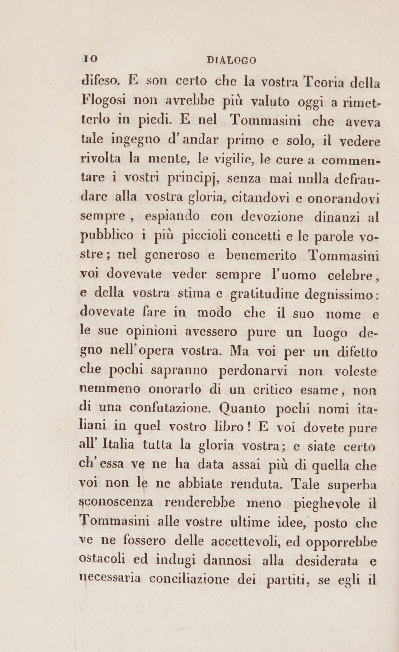 difeso. E son certo che la vostra Teoria della Flogosi non avrebbe più valuto oggi a rimet¬ terlo in piedi. E nel Tommasini che aveva tale ingegno d’andar primo e solo, il vedere rivolta la mente, le vigdie, le cure a commen¬ tare i vostri principj, senza mai nulla defrau¬ dare alla vostra gloria, citandovi e onorandovi sempre , espiando con devozione dinanzi al pubblico i più piccioli concetti e le parole vo¬ stre; nel generoso e benemerito Tommasini voi dovevate veder sempre l’uomo celebre, e della vostra stima e gratitudine degnissimo: dovevate fare in modo che il suo nome e le sue opinioni avessero pure un luogo de¬ gno neiropera vostra. Ma voi per un difetto che pochi sapranno perdonarvi non voleste nemmeno onorarlo di un critico esame, non di una confutazione. Quanto pochi nomi ita¬ liani in quel vostro libro ! E voi dovete pure all’ Italia tutta la gloria vostra; e siate certo di’ essa ve ne ha data assai più di quella che voi non le ne abbiate venduta. Tale superba sconoscenza renderebbe meno pieghevole il Tommasini alle vostre ultime idee, posto che ve ne fossero delle accettevole ed opporrebbe ostacoli ed indugi dannosi alla desiderata e necessaria conciliazione dei partiti, se egli il