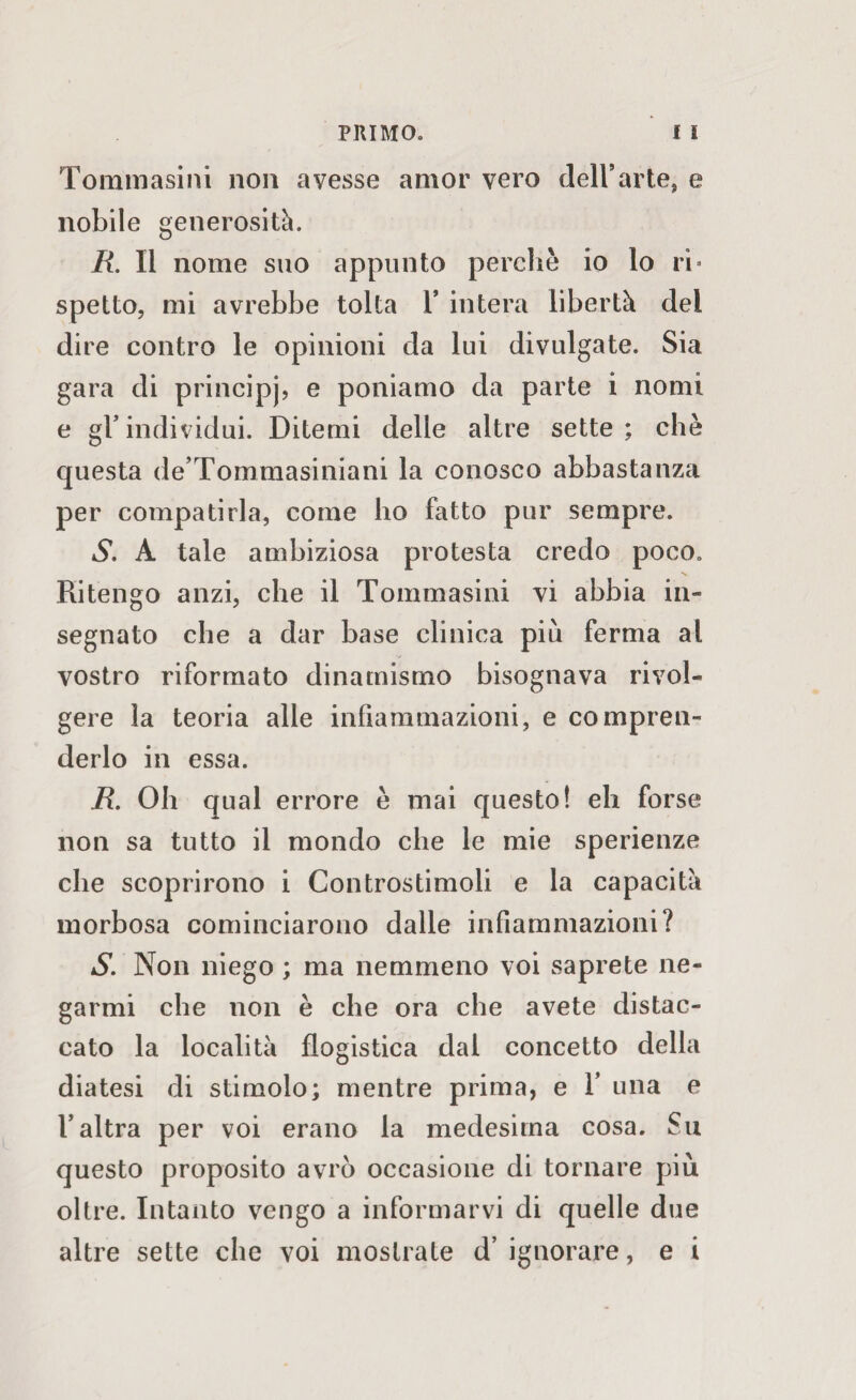 Tommasini non avesse amor vero dell’arte, e nobile generosità. R. Il nome suo appunto perchè io lo ri* spetto, mi avrebbe tolta 1’ intera libertà del dire contro le opinioni da lui divulgate. Sia gara di principj, e poniamo da parte i nomi e gl* individui. Ditemi delle altre sette ; che questa de Tommasiniani la conosco abbastanza per compatirla, come ho fatto pur sempre. S. A tale ambiziosa protesta credo poco. Ritengo anzi, che il Tommasini vi abbia in¬ segnato che a dar base clinica più ferma al vostro riformato dinamismo bisognava rivol¬ gere la teoria alle infiammazioni, e compren¬ derlo in essa. R. Oh qual errore è mai questo! eh forse non sa tutto il mondo che le mie sperienze che scoprirono i Controstimoli e la capacità morbosa cominciarono dalle infiammazioni? S. Non niego ; ma nemmeno voi saprete ne¬ garmi che non è che ora che avete distac¬ cato la località flogistica dal concetto della diatesi di stimolo; mentre prima, e 1’ una e l’altra per voi erano la medesima cosa. Su questo proposito avrò occasione di tornare più oltre. Intanto vengo a informarvi di quelle due altre sette che voi mostrate d’ ignorare, e i