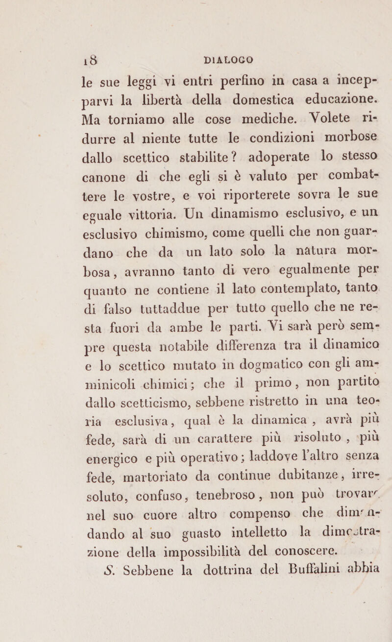 le sue leggi vi entri perfino in casa a incep¬ parvi la libertà della domestica educazione. Ma torniamo alle cose mediche. Volete ri¬ durre al niente tutte le condizioni morbose dallo scettico stabilite ? adoperate lo stesso canone di che egli si è valuto per combat¬ tere le vostre, e voi riporterete sovra le sue eguale vittoria. Un dinamismo esclusivo, e un esclusivo chimismo, come quelli che non guar¬ dano che da un lato solo la natura mor¬ bosa, avranno tanto di vero egualmente per quanto ne contiene il lato contemplato, tanto di falso tuttaddue per tutto quello che ne re¬ sta fuori da ambe le parti. Vi sarà però sem¬ pre questa notabile differenza tra il dinamico e lo scettico mutato in dogmatico con gli am- minicoli chimici ; che il primo, non partito dallo scetticismo, sebbene ristretto in una teo¬ ria esclusiva, qual è la dinamica , avra piu fede, sarà di un carattere piu risoluto , piu energico e più operativo j laddove 1 altro senza fede, martoriato da continue dubitanze, irre¬ soluto, confuso, tenebroso, non può trovar^ nel suo cuore altro compenso che diman¬ dando al suo guasto intelletto la dimcstra- zione della impossibilità del conoscere. iSf Sebbene la dottrina del Buffalini abbia