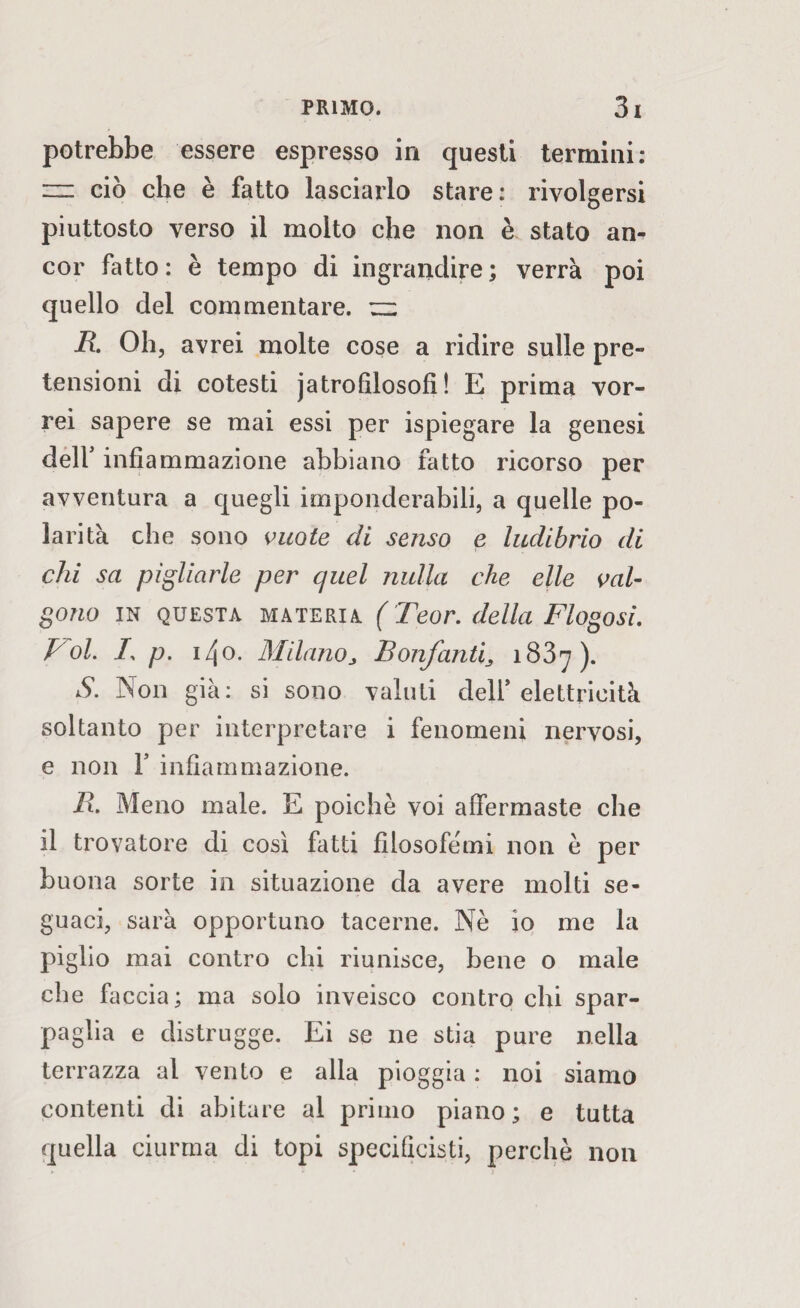 potrebbe essere espresso in questi termini: m ciò che è fatto lasciarlo stare: rivolgersi piuttosto verso il molto che non è stato an¬ cor fatto: è tempo di ingrandire; verrà poi quello del commentare. ~ R Oh, avrei molte cose a ridire sulle pre¬ tensioni di cotesti j atro filosofi ! E prima vor¬ rei sapere se mai essi per ispiegare la genesi dell' infiammazione abbiano fatto ricorso per avventura a quegli imponderabili, a quelle po¬ larità che sono vuote di senso e ludibrio di chi sa pigliarle per quel nulla che elle val¬ gono in questa materia ( Teor. della Flogosi. Voi. /, p. i/jO. Milanoj Bonfanti3 183^7). S. Non già: si sono valuti dell’elettricità soltanto per interpretare i fenomeni nervosi, e non F infiammazione. R. Meno male. E poiché voi affermaste che il trovatore di così fatti filosofemi non è per buona sorte in situazione da avere molti se¬ guaci, sarà opportuno tacerne. Nè io me la piglio mai contro chi riunisce, bene o male che faccia; ma solo inveisco contro chi spar¬ paglia e distrugge. Ei se ne stia pure nella terrazza al vento e alla pioggia : noi siamo contenti di abitare al primo piano; e tutta quella ciurma di topi specificati, perchè non