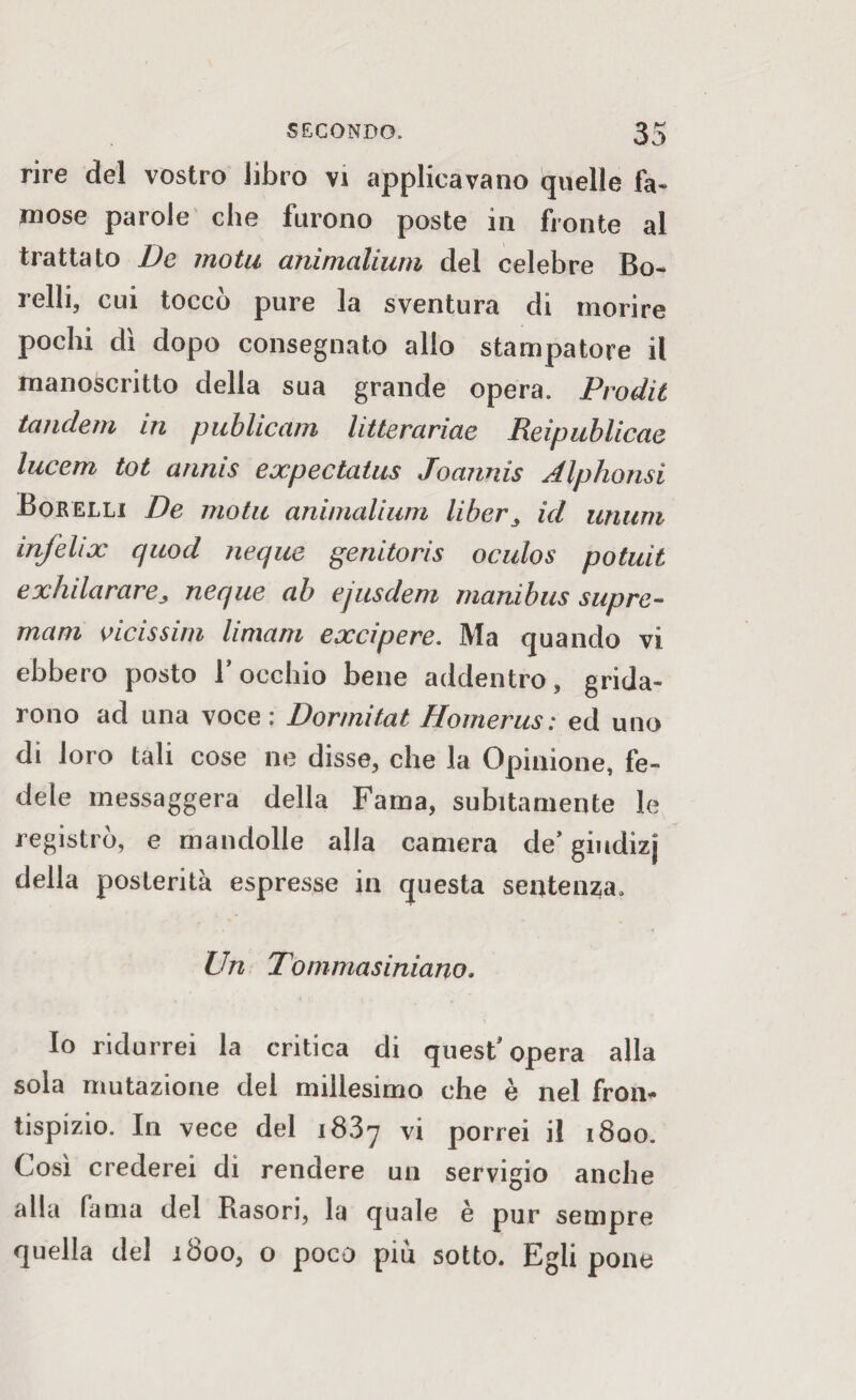 rire del vostro libro vi applicavano quelle fa¬ mose parole che furono poste in fronte al trattato De motu aninialium del celebre Bo¬ llii, cui toccò pure la sventura di morire pochi dì dopo consegnato allo stampatore il manoscritto della sua grande opera. Prodit tandem in publicam litterariae Reìpublicae lucem tot annis expectatus Joannis Alphonsi Borelli De motu ammalami li ber ^ id unum infelix quod ncque genitoris oculos potuit exhilarareneque ab ejusdem manibus supre- mani vicissim Umani excipere. Ma quando vi ebbero posto 1 occhio bene addentro, grida¬ rono ad una voce: Dormitat Homerus: ed uno di loro tali cose ne disse, che la Opinione, fe¬ dele messaggera della Fama, subitamente le registrò, e mandolle alla camera de’ giudizj della posterità espresse in questa sentenza. Un Tommasiniano. Io ridurrei la critica di quest'opera alla sola mutazione del millesimo che è nel fron¬ tispizio. In vece del i83y vi porrei il 1800. Così crederei dì rendere un servigio anche alla fama del Rasori, la quale è pur sempre quella del 1800, o poco piu sotto. Egli pone