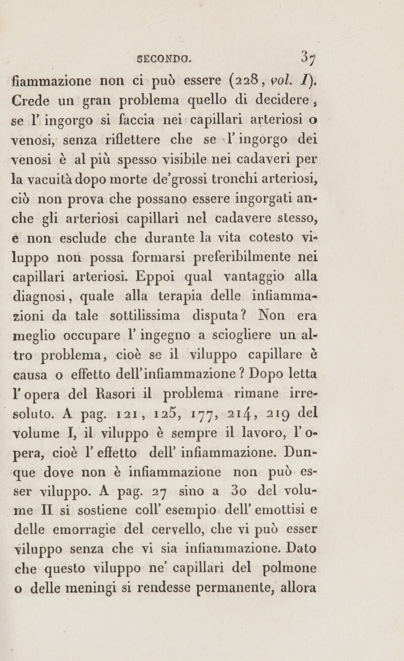 fiammazione non ci può essere (228, voi. I)4 Crede un gran problema quello di decidere , se T ingorgo si faccia nei capillari arteriosi o venosi, senza riflettere che se F ingorgo dei venosi è al più spesso visibile nei cadaveri per la vacuità dopo morte de’grossi tronchi arteriosi, ciò non prova che possano essere ingorgati an¬ che gli arteriosi capillari nel cadavere stesso, e non esclude che durante la vita cotesto vi¬ luppo non possa formarsi preferibilmente nei capillari arteriosi. Eppoi qual vantaggio alla diagnosi, quale alla terapia delle infiamma¬ zioni da tale sottilissima disputa? Non era meglio occupare F ingegno a sciogliere un al¬ tro problema, cioè se il viluppo capillare è causa o effetto dell’infiammazione ? Dopo letta F opera del Rasori il problema rimane irre¬ soluto. A pag. 121, I2Ò, 177, 214, 219 del volume I, il viluppo è sempre il lavoro, F o- pera, cioè F effetto delF infiammazione. Dun¬ que dove non è infiammazione non può es¬ ser viluppo. A pag. 27 sino a 3o del volu¬ me II si sostiene coll’ esempio dell’ emottisi e delle emorragie del cervello, che vi può esser viluppo senza che vi sia infiammazione. Dato che questo viluppo ne’ capillari del polmone o delle meningi si rendesse permanente, allora