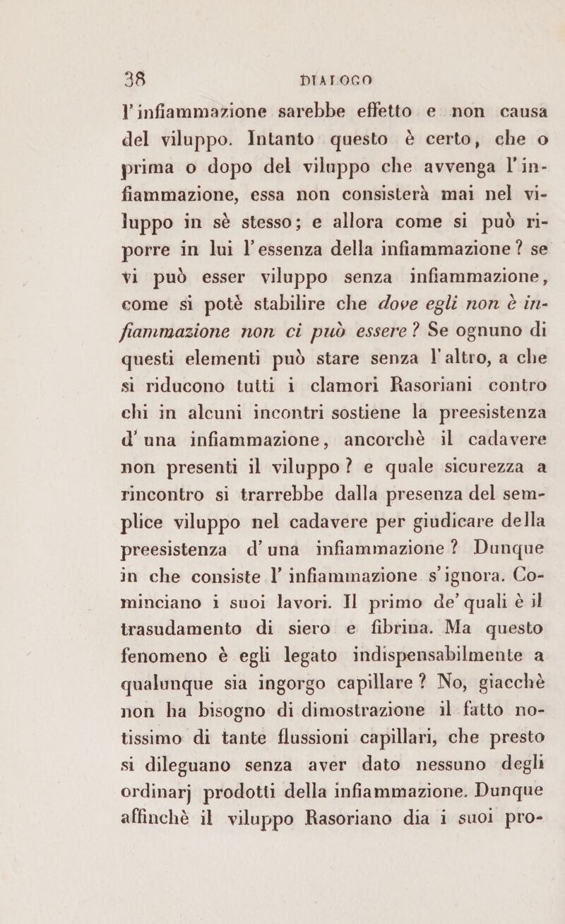 1* infiammazione sarebbe effetto e non causa del viluppo. Intanto questo è certo, che o prima o dopo dei viluppo che avvenga l'in¬ fiammazione, essa non consisterà mai nel vi¬ luppo in se stesso; e allora come si può ri¬ porre in lui Tessenza della infiammazione? se vi può esser viluppo senza infiammazione, come si potè stabilire che dove egli non e in¬ fiammazione non ci pub essere ? Se ognuno di questi elementi può stare senza l’altro, a che si riducono tutti i clamori Rasoriani contro chi in alcuni incontri sostiene la preesistenza d’una infiammazione, ancorché il cadavere non presenti il viluppo ? e quale sicurezza a rincontro si trarrebbe dalla presenza del sem¬ plice viluppo nel cadavere per giudicare della preesistenza d’una infiammazione ? Dunque in che consiste 1* infiammazione s’ignora. Co¬ minciano i suoi lavori. Il primo de’quali è il trasudamento di siero e fibrina. Ma questo fenomeno è egli legato indispensabilmente a qualunque sia ingorgo capillare ? No, giacche non ha bisogno di dimostrazione il fatto no¬ tissimo di tante flussioni capillari, che presto si dileguano senza aver dato nessuno degli ordinarj prodotti della infiammazione. Dunque affinchè il viluppo Rasoriano dia i suoi prò-