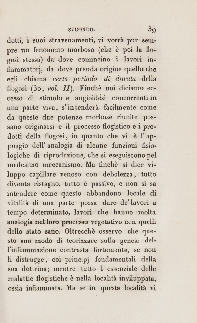 o °9 dotti, i suoi stravenamenti, vi vorrà pur sem¬ pre un fenomeno morboso (che è poi la fio- gosi stessa) da dove comincino i lavori in¬ fiamma torj, da dove prenda origine quello che egli chiama certo periodo di durata della flogosi (3o, voi. II). Finche noi diciamo ec¬ cesso di stimolo e angioide'si concorrenti in una parte viva, s5 intenderà facilmente come da queste due potenze morbose riunite pos¬ sano originarsi e il processo flogistico e i pro¬ dotti della flogosi, in quanto che vi è Y ap¬ poggio dell’ analogia di alcune funzioni fisio¬ logiche di riproduzione, che si eseguiscono pel medesimo meccanismo. Ma finché si dice vi¬ luppo capillare venoso con debolezza, tutto diventa ristagno, tutto è passivo, e non si sa intendere come questo abbandono locale di vitalità di una parte possa dare de’lavori a tempo determinato, lavori che hanno molta analogia nel loro processo vegetativo con quelli delio stato sano. Oltrecchè osservo che que¬ sto suo modo di teorizzare sulla genesi del- rinfiammazione contrasta fortemente, se non li distrugge, coi principj fondamentali della sua dottrina; mentre tutto Y essenziale delle malattie flogistiche è nella località inviluppata,