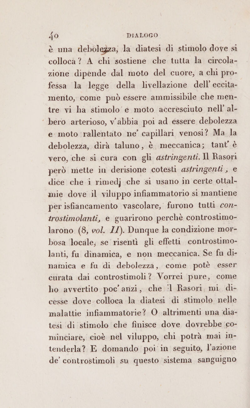 è una debolezza, la diatesi di stimolo dove si colloca ? A chi sostiene che tutla la circola¬ zione dipende dal moto del cuore, a chi pro¬ fessa la legge della livellazione dell’ eccita¬ mento, come può essere ammissibile che men¬ tre vi ha stimolo e moto accresciuto nell’al¬ bero arterioso, v’abbia poi ad essere debolezza e moto rallentato ne’ capillari venosi? Ma la debolezza, dira taluno, è meccanica; tant'è vero, che si cura con gli astringenti. Il Rasori però mette in derisione cotesti astringenti, e dice che i rim ed j che si usano in certe ottal- mie dove il viluppo infiammatorio si mantiene per isfiancamento vascolare, furono tutti con¬ tro stimolanti, e guarirono perchè controstimo¬ larono (8, voi. II). Dunque la condizione mor¬ bosa locale,* se risentì gli effetti controsti mo¬ lanti, fu dinamica, e non meccanica. Se fu di¬ namica e fu di debolezza, come potè esser curata dai controstimoli? Vorrei pure, come ho avvertito poc’ anzi, che 1 Rasori mi di¬ cesse dove colloca la diatesi di stimolo nelle malattie infiammatorie? O altrimenti una dia¬ tesi di stimolo che finisce dove dovrebbe co¬ minciare, cioè nel viluppo, chi potrà mai in¬ tenderla? E domando poi in seguito, l’azione * » de’ controstimoli su questo sistema sanguigno