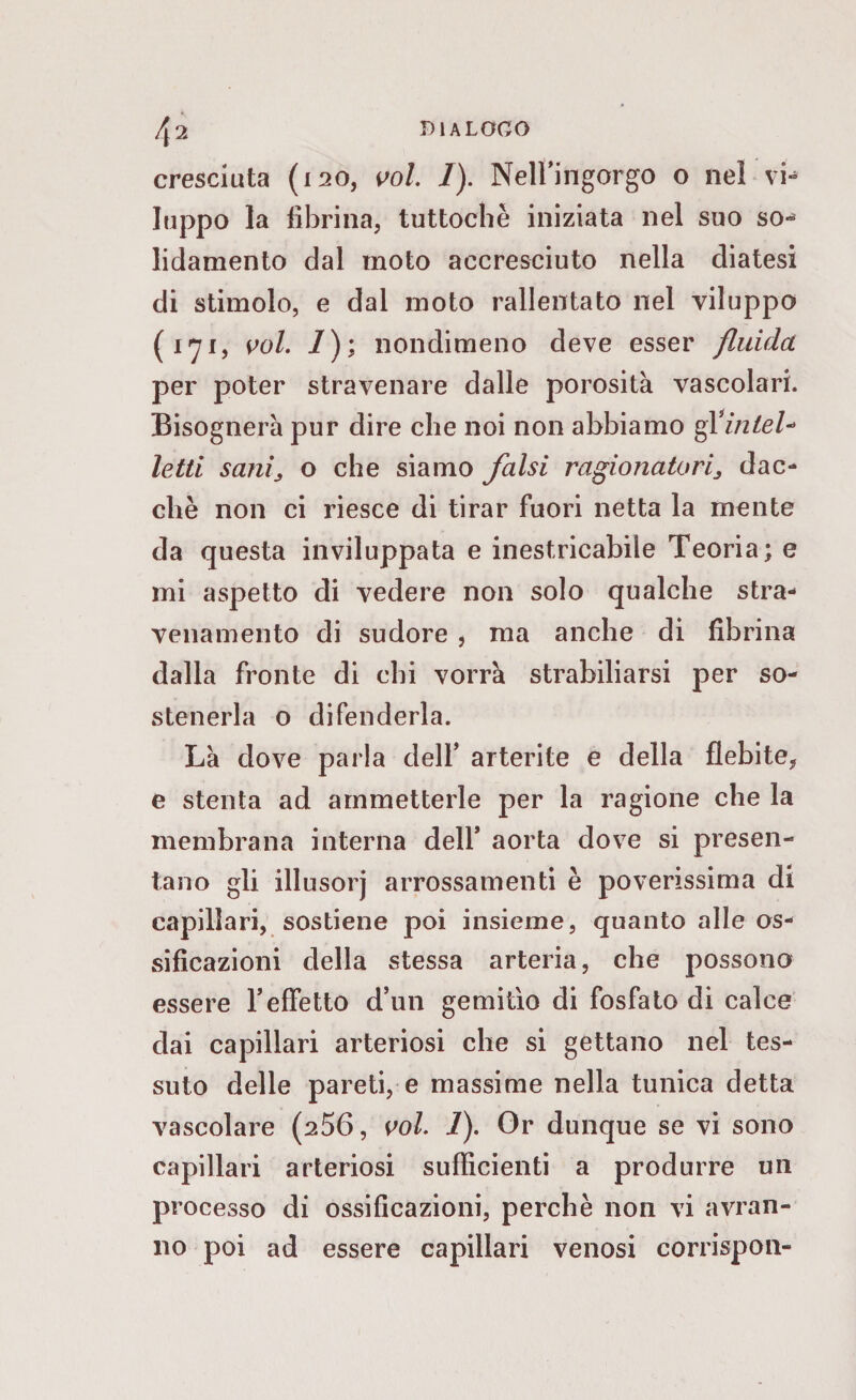cresciuta (120, voi. /). Nell’ingorgo o nel vi-» luppo la fibrina, tuttoché iniziata nel suo so-* lidamento dal moto accresciuto nella diatesi di stimolo, e dal moto rallentato nel viluppo ( 1 *71, voi. 1); nondimeno deve esser fluida per poter stravenare dalle porosità vascolari. Bisognerà pur dire che noi non abbiamo ffintel* letti sanij o che siamo falsi ragionatori^ dac¬ ché non ci riesce di tirar fuori netta la mente da questa inviluppata e inestricabile Teoria; e mi aspetto di vedere non solo qualche stra- venamento di sudore , ma anche di fibrina dalla fronte di chi vorrà strabiliarsi per so¬ stenerla o difenderla. Là dove parla dell’ arterite e della flebite, e stenta ad ammetterle per la ragione che la membrana interna dell* aorta dove si presen¬ tano gli illusorj arrossamenti è poverissima di capillari, sostiene poi insieme, quanto alle os¬ sificazioni della stessa arteria, che possono essere l’effetto d’un gemitìo di fosfato di calce dai capillari arteriosi che si gettano nel tes¬ suto delle pareti, e massime nella tunica detta vascolare (256, voi. 1). Or dunque se vi sono capillari arteriosi sufficienti a produrre un processo di ossificazioni, perchè non vi avran¬ no poi ad essere capillari venosi corrispon-