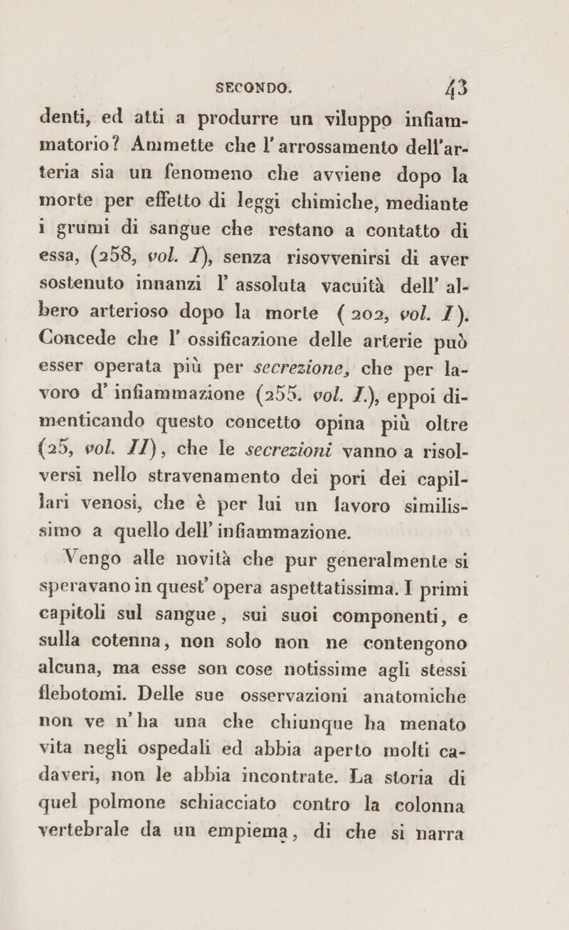 denti, ed atti a produrre un viluppo infiam¬ matorio? Ammette che l'arrossamento dell’ar¬ teria sia un fenomeno che avviene dopo la morte per effetto di leggi chimiche, mediante i grumi di sangue che restano a contatto di essa, (258, voi. /), senza risovvenirsi di aver sostenuto innanzi Y assoluta vacuità dell’ al¬ bero arterioso dopo la morte ( 202, voi. I). Concede che Y ossificazione delle arterie può esser operata piu per secrezione3 che per la¬ voro d’ infiammazione (255. voi. /.), eppoi di¬ menticando questo concetto opina piò oltre (25, voi. II), che le secrezioni vanno a risol¬ versi nello stravenamento dei pori dei capil¬ lari venosi, che è per lui un lavoro similis¬ simo a quello dell’ infiammazione. Vengo alle novità che pur generalmente si speravano in quest’opera aspettatissima. I primi capitoli sul sangue, sui suoi componenti, e sulla cotenna, non solo non ne contengono alcuna, ma esse son cose notissime agli stessi flebotomi. Delle sue osservazioni anatomiche non ve n’ha una che chiunque ha menato vita negli ospedali ed abbia aperto molti ca¬ daveri, non le abbia incontrate. La storia di quel polmone schiacciato contro la colonna vertebrale da un empiema, di che si narra