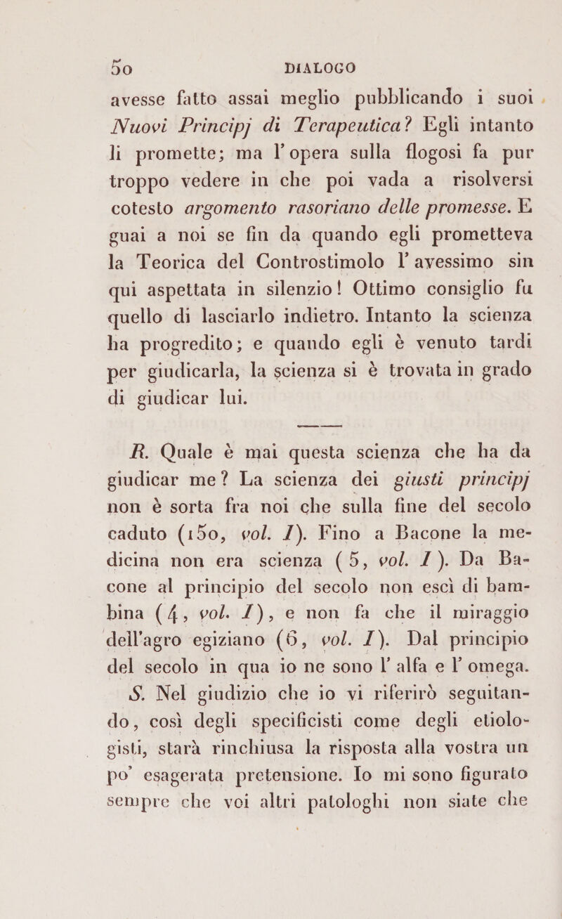 rf avesse fatto assai meglio pubblicando i suoi Nuovi Principi di Terapeutica ? Egli intanto li promette; ma l’opera sulla flogosi fa pur troppo vedere in che poi vada a risolversi cotesto argomento rasoriano delle promesse. E guai a noi se fin eia quando egli prometteva la Teorica del Controstimolo l’avessimo sin qui aspettata in silenzio ! Ottimo consiglio fu quello di lasciarlo indietro. Intanto la scienza ha progredito; e quando egli è venuto tardi per giudicarla, la scienza si è trovata in grado di giudicar lui. R. Quale è mai questa scienza che ha da giudicar me ? La scienza dei giusti principi non è sorta fra noi che sulla fine del secolo caduto (i5o, voi. 1). Fino a Bacone la me¬ dicina non era scienza ( 5, voi. 1 ). Da Ba¬ cone al principio del secolo non esci di bam¬ bina (4, voi. /), e non fa che il miraggio dell’agro egiziano (6, voi. I). Dal principio del secolo in qua io ne sono 1’ alfa e 1’ omega. S. Nel giudizio che io vi riferirò seguitan¬ do , così degli specificati come degli ecolo¬ gisti, starà rinchiusa la risposta alla vostra un po’ esagerata pretensione. Io mi sono figurato sempre che voi altri patologhi non siate che