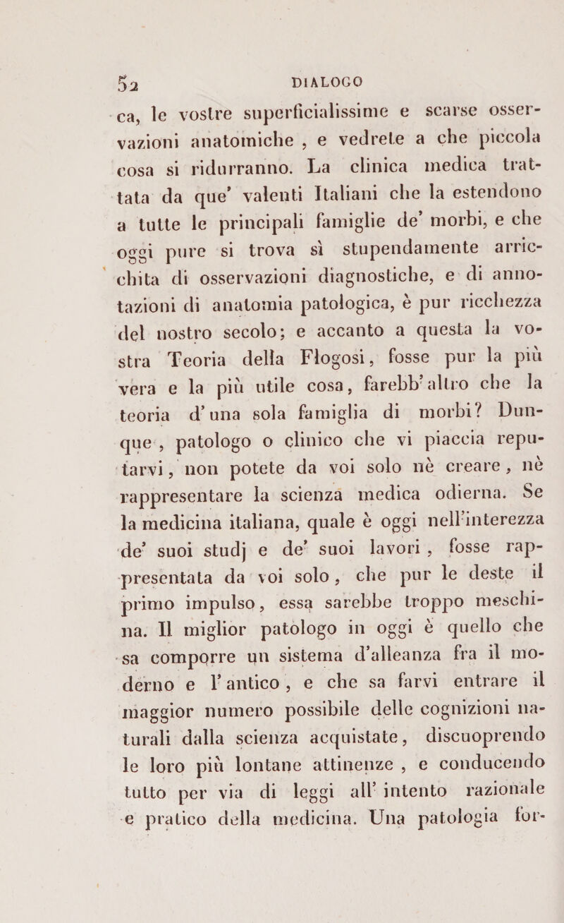 ca, le vostre superficialissime e scarse osser¬ vazioni anatomiche , e vedrete a che piccola cosa si ridurranno. La clinica medica trat¬ tata da que’ valenti Italiani che la estendono a tutte le principali famiglie de’ morbi, e che oggi pure si trova sì stupendamente arric¬ chita di osservazioni diagnostiche, e di anno¬ tazioni di anatomia patologica, è pur ricchezza del nostro secolo; e accanto a questa la vo¬ stra Teoria della Flogosi, fosse pur la piu vera e la più utile cosa, farebb’altro che la teoria d’ una sola famiglia di morbi? Dun¬ que , patologo o clinico che vi piaccia repu¬ tarvi , non potete da voi solo nè creare, nè rappresentare la scienza medica odierna. Se la medicina italiana, quale è oggi nell’interezza de* suoi studj e de’ suoi lavori , fosse rap¬ presentata da voi solo, che pur le deste il primo impulso, essa sarebbe troppo meschi¬ na. Il miglior patologo in oggi è quello che sa compqrre un sistema d’alleanza fra il mo¬ derno e l’antico , e che sa farvi entrare il maggior numero possibile delle cognizioni na¬ turali dalla scienza acquistate, discuoprendo le loro più lontane attinenze , e conducendo tutto per via di leggi all’ intento razionale e pratico della medicina. Una patologia lor-