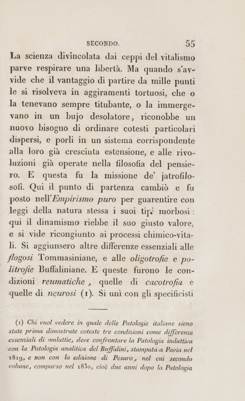 La scienza divincolata dai ceppi del vitalismo parve respirare una libertà. Ma quando s av¬ vide che il vantaggio di partire da mille punti le si risolveva in aggiramenti tortuosi, che o la tenevano sempre titubante, o la immerge¬ vano in un bujo desolatore, riconobbe un nuovo bisoguo di ordinare cotesti particolari dispersi, e porli in un sistema corrispondente alla loro già cresciuta estensione, e alle rivo¬ luzioni già operate nella filosofia del pensie¬ ro. E questa fu la missione de’ jatrofilo- soli. Qui il punto di partenza cambiò e fu posto nelYEmpirismo puro per guarentire con leggi della natura stessa i suoi tijv morbosi : qui il dinamismo riebbe il suo giusto valore, e si vide ricongiunto ai processi chimico-vita- li. Si aggiunsero altre differenze essenziali alle /logosi Tommasiniane, e alle oligolrofie e po- litrojìe Buffaliniane. E queste furono le con¬ dizioni reumatiche 3 quelle di cacotrofia e quelle di neurosi (i). Si unì con gli specifieisti (i) Chi vuol vedere in quale delle Patologie italiane sieno state prima dimostrate coleste tre condizioni come differenze essenziali di malattie, deve confrontare la Patologia induttiva con la Patologia analitica del Buffalini, stampata a Pavia nel i8i9j e non con la edizione di Pesaro, nel cui secondo volume, comparso nel i830j cioè due anni dopo la Patologia