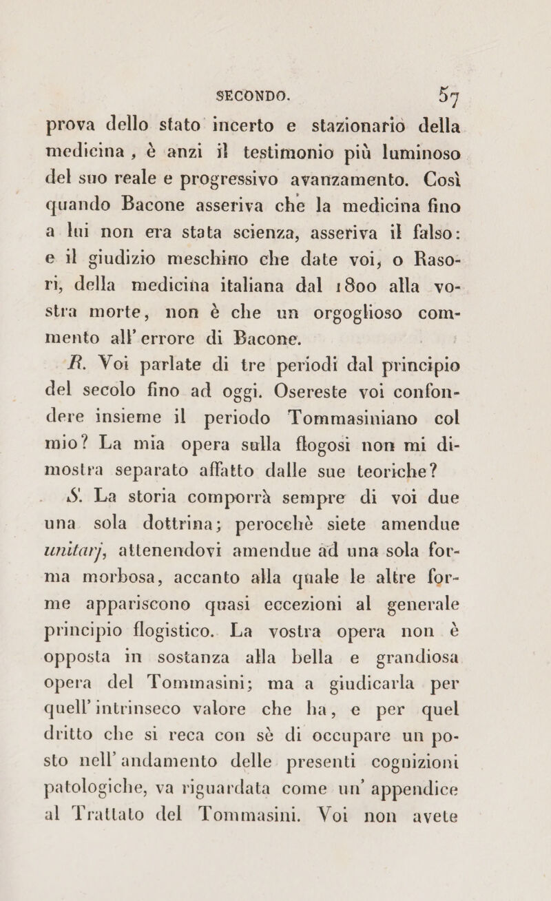 prova dello stato incerto e stazionario della medicina , è anzi il testimonio più laminoso del suo reale e progressivo avanzamento. Cosi quando Bacone asseriva che la medicina fino a lui non era stata scienza, asseriva il falso: e il giudizio meschino che date voi, o Raso- ri, della medicina italiana dal 1800 alla vo¬ stra morte, non è che un orgoglioso com¬ mento all’ errore di Bacone. B. Voi parlate di tre periodi dal principio del secolo fino ad oggi. Osereste voi confon¬ dere insieme il periodo Tommasiniano col mio? La mia opera sulla flogosi non mi di¬ mostra separato affatto dalle sue teoriche? S. La storia comporrà sempre di voi due una sola dottrina; perocché siete amendue imitarjì attenendovi amendue ad una sola for¬ ma morbosa, accanto alla quale le altre for¬ me appariscono quasi eccezioni al generale principio flogistico. La vostra opera non è opposta in sostanza alla bella e grandiosa opera del Tommasini; ma a giudicarla per quell’intrinseco valore che ha, e per quel dritto che si reca con se di occupare un po¬ sto nell’ andamento delle presenti cognizioni patologiche, va riguardata come un’ appendice al Trattato del Tommasini. Voi non avete
