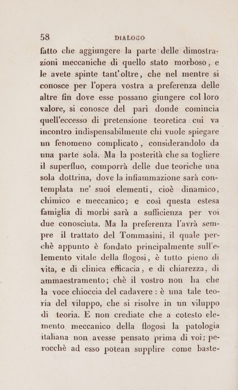 fatto che aggiungere la parte delle dimostra» zioni meccaniche di quello stato morboso, e le avete spinte tant* oltre, che nel mentre si conosce per l’opera vostra a preferenza delle altre fin dove esse possano giungere col loro valore, si conosce del pari donde comincia quell’eccesso di pretensione teoretica cui va incontro indispensabilmente chi vuole spiegare un fenomeno complicato , considerandolo da una parte sola. Ma la posterità che sa togliere il superfluo, comporrà delle due teoriche una sola dottrina, dove la infiammazione sarà con¬ templata ne’ suoi elementi, cioè dinamico, chimico e meccanico; e così questa estesa famiglia di morbi sarà a sufficienza per voi due conosciuta. Ma la preferenza l’avrà sem¬ pre il trattato del Tom masini, il quale per¬ chè appunto è fondato principalmente sull'e¬ lemento vitale della flogosi, è tutto pieno di vita, e di clinica efficacia, e di chiarezza, di ammaestramento; chè il vostro non ha che la voce chioccia del cadavere : è una tale teo¬ ria del viluppo, che si risolve in un viluppo di teoria. E non crediate che a cotesto ele¬ mento meccanico della flogosi la patologia italiana non avesse pensato prima di voi; pe¬ rocché ad esso potean supplire come baste-