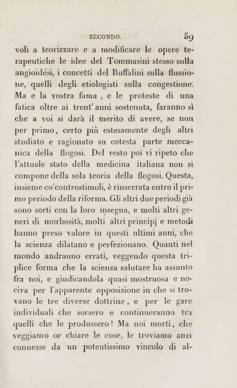 voli a teorizzare e a modificare le opere te¬ rapeutiche le idee del Tommasini stesso sulla angioidési, i concetti del Buffai ini sulla flussio¬ ne, quelli degli etiologisti sulla congestione. Ma e la vostra fama , e le proteste di una fatica oltre ai treni’ anni sostenuta, faranno sì che a voi si darà il merito di avere, se non per primo, certo più estesamente degli altri studiato e ragionato su cotesta parte mecca¬ nica della flogosi. Del resto poi vi ripeto che l’attuale stato della medicina italiana non si compone della sola teoria della flogosi. Questa, insieme co’controstimoli, è rinserrata entro il pri¬ mo periodo della riforma. Gli altri due periodi già sono sorti con la loro insegna, e molti altri ge¬ neri di morbosità, molti altri principj e metodi hanno preso valore in questi ultimi anni, che la scienza dilatano e perfezionano. Quanti nel mondo andranno errati, veggendo questa tri¬ plice forma che la scienza salutare ha assunto fra noi, e giudicandola quasi mostruosa e no¬ civa per l’apparente opposizione in che si tro¬ vano le tre diverse dottrine , e per le gare individuali che sorsero e continueranno tra quelli che le produssero! Ma noi morti, che veggiamo or chiare le cose, le troviamo anzi connesse da un potentissimo vincolo di al-