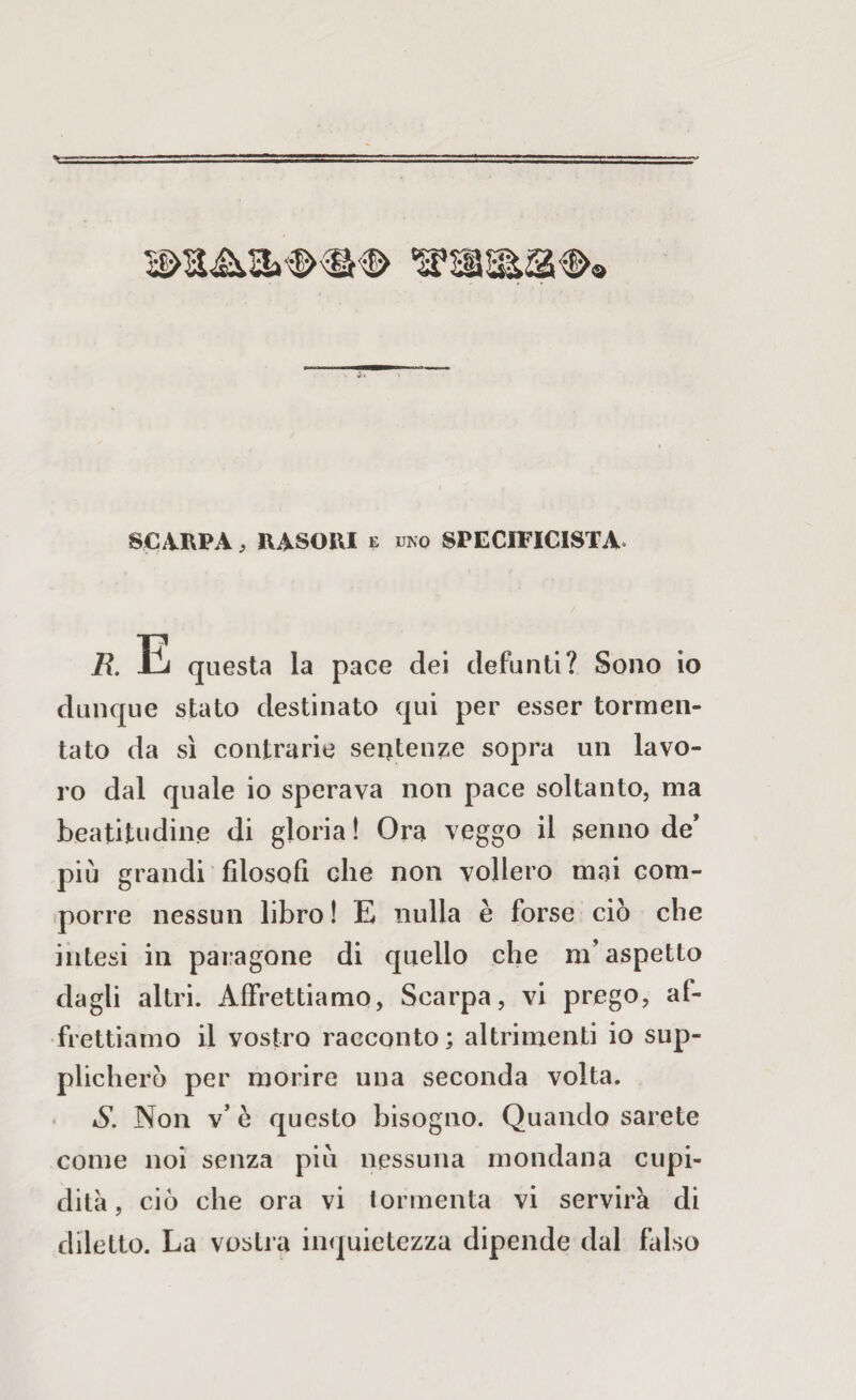 SCAPPA, HASOUI e uno SPECIFICATA* /?. -Ci questa la pace dei defunti? Sono io dunque stato destinato qui per esser tormen¬ tato da sì contrarie sentenze sopra un lavo¬ ro dal quale io sperava non pace soltanto, ma beatitudine di gloria ! Ora veggo il senno de’ più grandi filosofi che non vollero mai com¬ porre nessun libro ! E nulla è forse ciò che intesi in paragone di quello che m’aspetto dagli altri. Affrettiamo, Scarpa, vi prego, af¬ frettiamo il vostro racconto; altrimenti io sup¬ plicherò per morire una seconda volta. S. Non v* è questo bisogno. Quando sarete come noi senza più nessuna mondana cupi¬ dità, ciò che ora vi tormenta vi servirà di diletto. La vostra inquietezza dipende dal falso