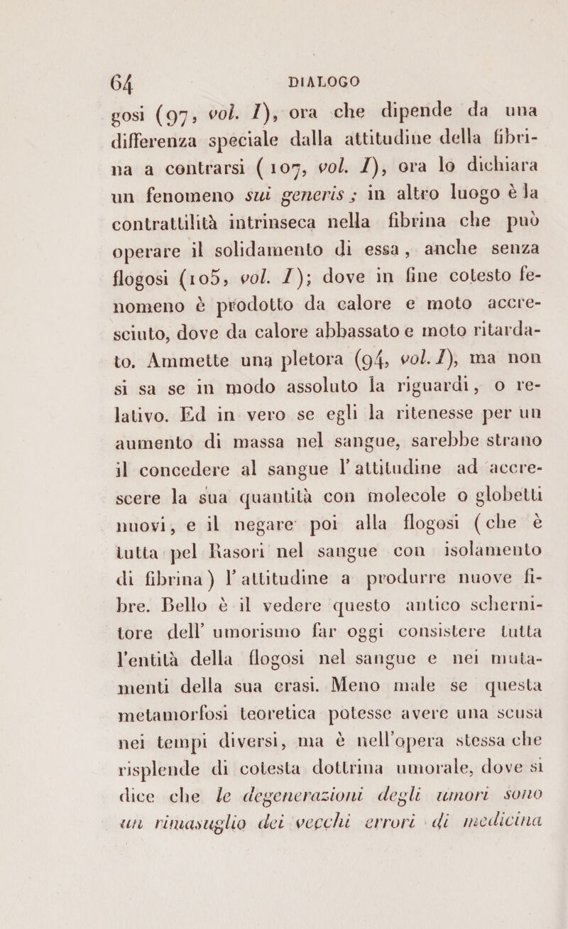 gosi (97, voi. I), ora che dipende da una differenza speciale dalla attitudine della fibri¬ na a contrarsi ( 107, voi. /), ora lo dichiara un fenomeno sui generisj in altro luogo èia contrattilità intrinseca nella fibrina che può operare il solidamento di essa , anche senza flogosi (io5, voi. /); dove in fine cotesto fe¬ nomeno è prodotto da calore e moto accre¬ sciuto, dove da calore abbassato e moto ritarda¬ to. Ammette una pletora (94, voi. I), ma non si sa se in modo assoluto la riguardi, o re¬ lativo. Ed in vero se egli la ritenesse per un aumento di massa nel sangue, sarebbe strano il concedere al sangue Y attitudine ad accre¬ scere la sua quantità con molecole o globetti nuovi, e il negare poi alla flogosi ( che è tutta pel Rasori nel sangue con isolamento di fibrina) Y attitudine a produrre nuove fi¬ bre. Bello è il vedere questo antico scherni¬ tore dell’ umorismo far oggi consistere tutta l’entità della flogosi nel sangue e nei muta¬ menti della sua crasi. Meno male se questa metamorfosi teoretica potesse avere una scusa nei tempi diversi, ma è nell'opera stessa che risplende di cotesta dottrina umorale, dove si dice che le degenerazioni degli umori sono un rimasuglio dei vecchi errori di medicina