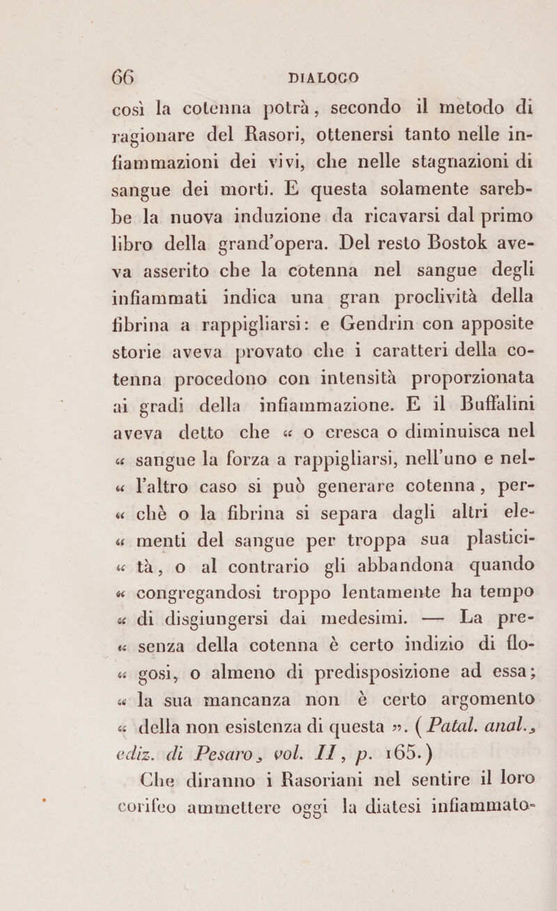 così la cotenna potrà, secondo il metodo di ragionare del Rasori, ottenersi tanto nelle in¬ fiammazioni dei vivi, che nelle stagnazioni di sangue dei morti. E questa solamente sareb¬ be la nuova induzione da ricavarsi dal primo libro della grand’opera. Del resto Bostok ave¬ va asserito che la cotenna nei sangue degli infiammati indica una gran proclività della fibrina a rappigliarsi: e Gendrin con apposite storie aveva provato che i caratteri della co¬ tenna procedono con intensità proporzionata ai gradi della infiammazione. E il Buffalini aveva detto che « o cresca o diminuisca nel « sangue la forza a rappigliarsi, nell’uno e nel- « l’altro caso si può generare cotenna, per¬ ii che o la fibrina si separa dagli altri ele- ii menti del sangue per troppa sua plastici- « tà, o al contrario gli abbandona quando « congregandosi troppo lentamente ha tempo <u di disgiungersi dai medesimi. — La pre- « senza della cotenna è certo indizio di flo- « gosi, o almeno di predisposizione ad essa; « la sua mancanza non è certo argomento 44 delia non esistenza di questa ». ( Patal. aliala edìz. di Pesaro3 voi. Il, p. i65.) Che diranno i Rasoriani nel sentire il loro corifeo ammettere oeei la diatesi infiammato»