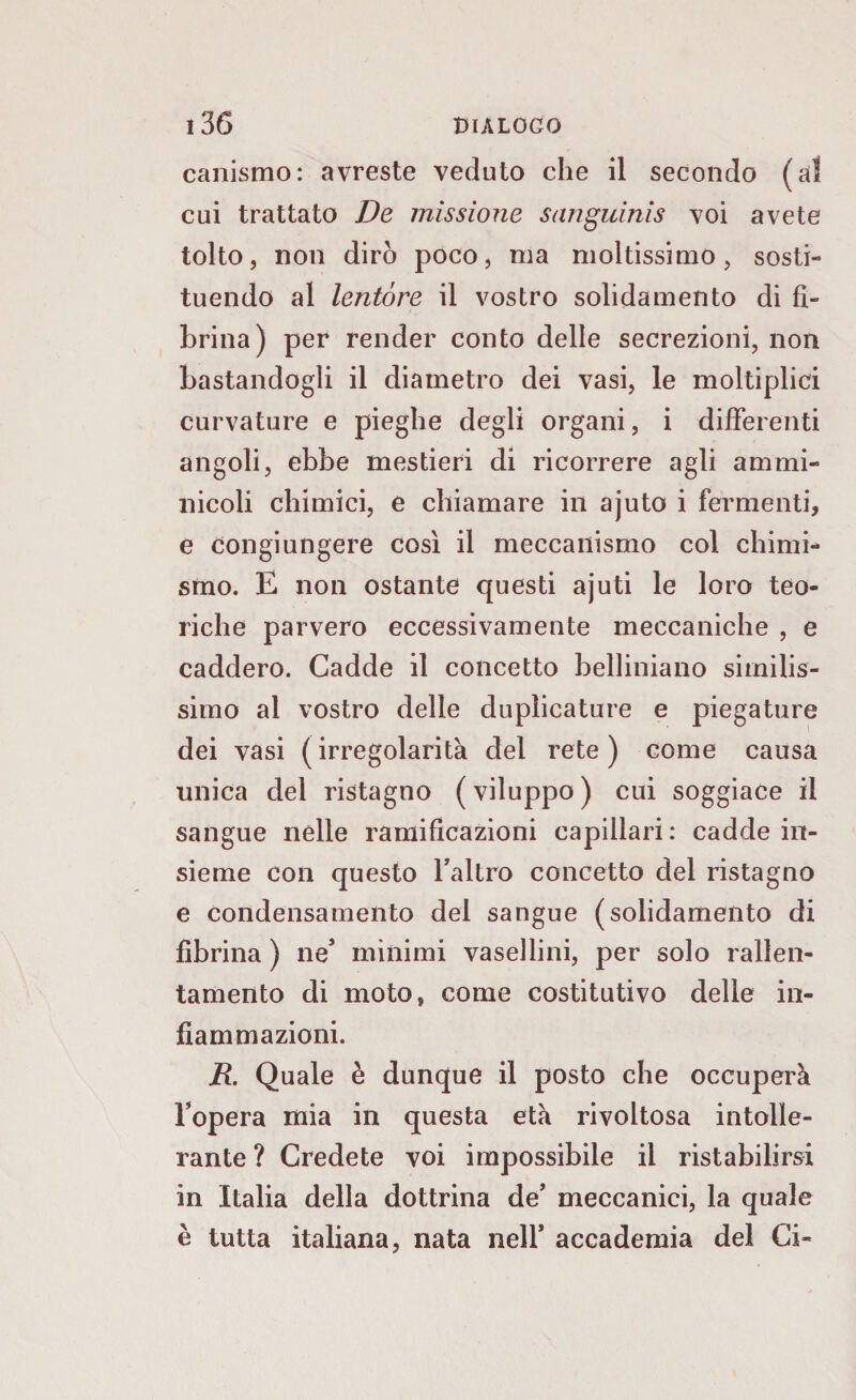 canismo: avreste veduto che il secondo (al cui trattato De missione sanguinis voi avete tolto, non dirò poco, ma moltissimo, sosti¬ tuendo al lentóre il vostro solida mento di fi¬ brina) per render conto delle secrezioni, non bastandogli il diametro dei vasi, le moltiplici curvature e pieghe degli organi, i differenti angoli, ebbe mestieri di ricorrere agli ammi- nicoli chimici, e chiamare in ajuto i fermenti, e congiungere così il meccanismo col chimi¬ smo. E non ostante questi ajuti le loro teo¬ riche parvero eccessivamente meccaniche , e caddero. Cadde il concetto belliniano similis¬ simo al vostro delle duplicature e piegature dei vasi (irregolarità del rete) come causa unica del ristagno ( viluppo ) cui soggiace il sangue nelle ramificazioni capillari: cadde in¬ sieme con questo l’altro concetto del ristagno e condensamento del sangue (solidamento di fibrina ) ne’ minimi vasellini, per solo rallen¬ tamento di moto, come costitutivo delle in¬ fiammazioni. jR. Quale è dunque il posto che occuperà l’opera mia in questa età rivoltosa intolle¬ rante ? Credete voi impossibile il ristabilirsi in Italia della dottrina de* meccanici, la quale è tutta italiana, nata nell* accademia del Ci-