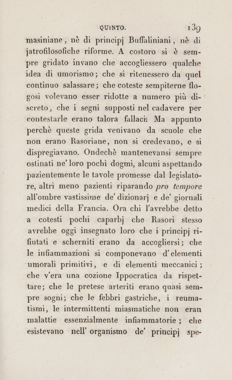masiniane, nè di principj Buffaliniani, nè di jatrofilosofìche riforme. A costoro si è sem¬ pre gridato invano che accogliessero qualche idea di umorismo; che si ritenessero da quel continuo salassare; che coteste sempiterne flo- gosi volevano esser ridotte a numero più di¬ screto j che i segni supposti nel cadavere per contestarle erano talora fidiaci. Ma appunto perchè queste grida venivano da scuole che non erano Rasoriane, non si credevano, e si dispregiavano. Ondechè mantenevansi sempre ostinati ne' loro pochi dogmi, alcuni aspettando pazientemente le tavole promesse dal legislato¬ re, altri meno pazienti riparando prò tempore all’ombre vastissime de’ dizionarj e de’ giornali medici della Francia. Ora chi l’avrebbe detto a cotesti pochi caparbj che Rasori stesso avrebbe oggi insegnato loro che i principj ri¬ fiutati e scherniti erano da accogliersi; che le infiammazioni si componevano d’elementi umorali primitivi, e di elementi meccanici; che v’era una cozione Ippocratica da rispet¬ tare; che le pretese arteriti erano quasi sem¬ pre sogni; che le febbri gastriche, i reuma¬ tismi, le intermittenti miasmatiche non eran malattie essenzialmente infiammatorie ; che esistevano nell’ organismo de’ principj spe-