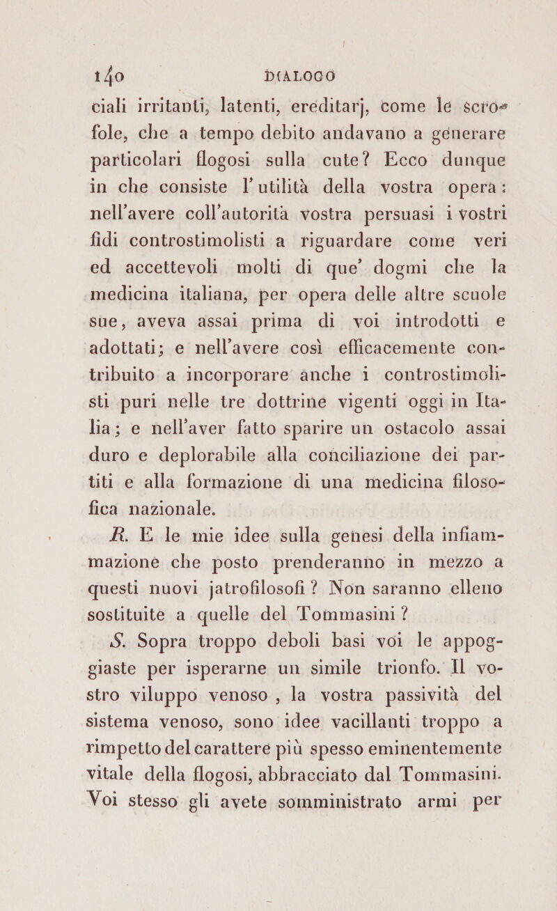 ciali irritanti^ latenti, eréditarj, come le scro-* fole, che a tempo debito andavano a generare particolari flogosi stilla cute? Ecco dunque in che consiste Y utilità della vostra opera ; nell’avere coll’autorità vostra persuasi i vostri fidi controstimolisti a riguardare come veri ed accettevoli molti di que’ dogmi che la medicina italiana, per opera delle altre scuole sue, aveva assai prima di voi introdotti e adottati; e nell’avere così efficacemente con¬ tribuito a incorporare anche i controstimoli- sti puri nelle tre dottrine vigenti oggi in Ita¬ lia ; e nell’aver fatto sparire un ostacolo assai duro e deplorabile alla conciliazione dei par¬ titi e alla formazione di una medicina filoso¬ fica nazionale. R. E le mie idee sulla genesi della infiam¬ mazione che posto prenderanno in mezzo a questi nuovi jatrofìlosofi ? Non saranno elleno sostituite a quelle del Tommasini ? S. Sopra troppo deboli basi voi le appog¬ giaste per isperarne un simile trionfo. Il vo¬ stro viluppo venoso , la vostra passività del sistema venoso, sono idee vacillanti troppo a rimpetto del carattere piu spesso eminentemente vitale della flogosi, abbracciato dal Tommasini. Yoi stesso gli avete somministrato armi per