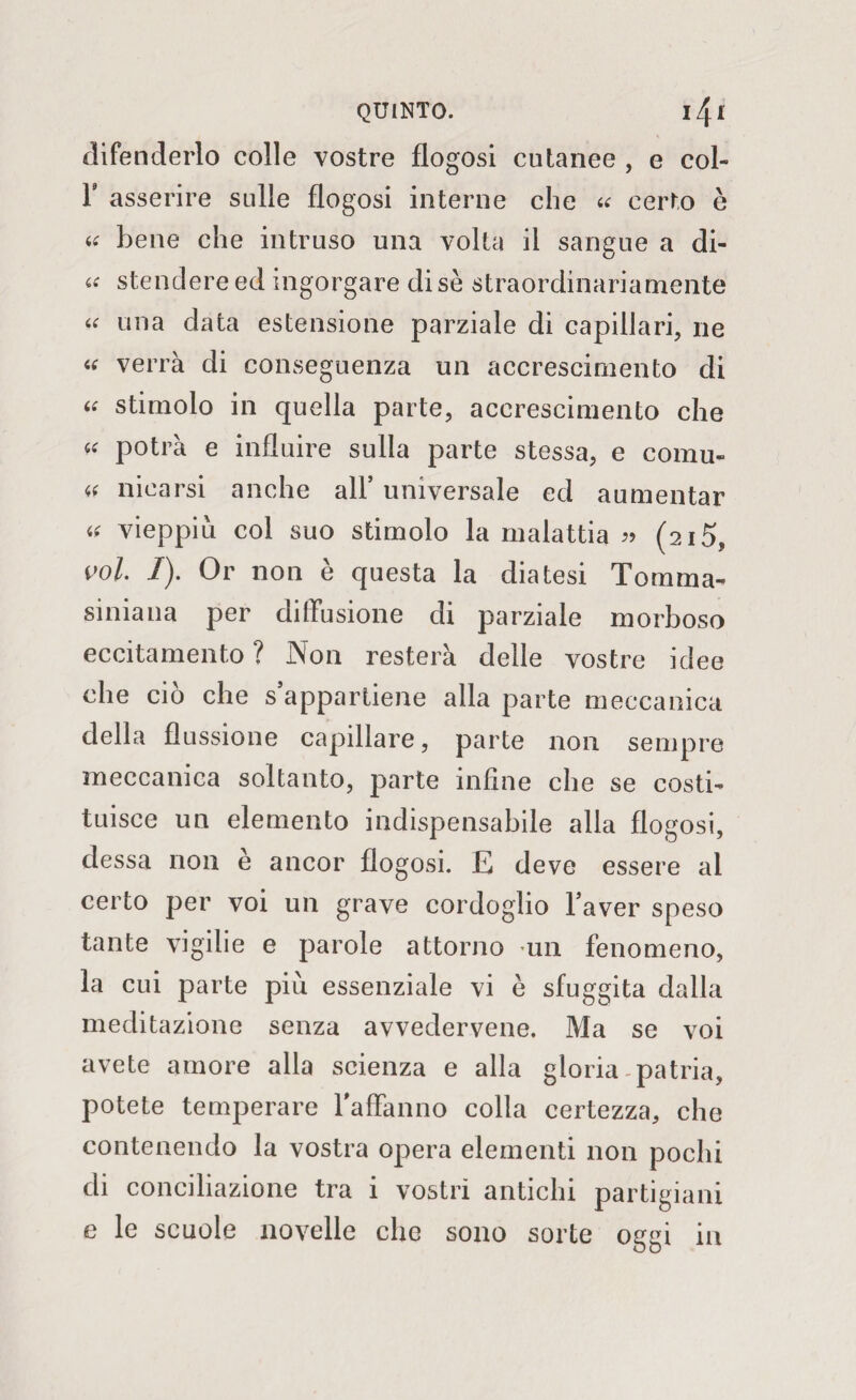 difenderlo colle vostre flogosi cutanee , e col- F asserire sulle flogosi interne che « certo è « bene che intruso una volta il sangue a di- « stendere ed ingorgare di se straordinariamente « una data estensione parziale di capillari, ne « verrà di conseguenza un accrescimento di « stimolo in quella parte, accrescimento che “ potrà e influire sulla parte stessa, e comu- « idearsi anche all* universale ed aumentar « vieppiù col suo stimolo la malattia « (215, voi. 1). Or non è questa la diatesi Tomma- siniana per diffusione di parziale morboso eccitamento ? Non resterà delle vostre idee che ciò che s’appartiene alla parte meccanica della flussione capillare, parte non sempre meccanica soltanto, parte infine che se costi¬ tuisce un elemento indispensabile alla flogosi, dessa non e ancor flogosi. E deve essere ai certo per voi un grave cordoglio l’aver speso tante vigilie e parole attorno un fenomeno, la cui parte più essenziale vi è sfuggita dalla meditazione senza avvedervene. Ma se voi avete amore alla scienza e alla gloria patria, potete temperare l'affanno colla certezza, che contenendo la vostra opera elementi non pochi di conciliazione tra i vostri antichi partigiani e le scuole novelle che sono sorte oggi in
