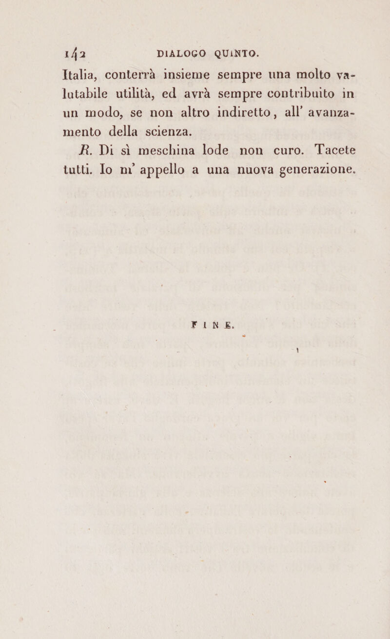 DIALOGO QUIETO. 1^2 Italia, conterrà insieme sempre ima molto va¬ lutabile utilità, ed avrà sempre contribuito in un modo, se non altro indiretto, all* avanza¬ mento della scienza. E. Di sì meschina lode non curo. Tacete tutti. Io ni* appello a una nuova generazione. «* FINE.