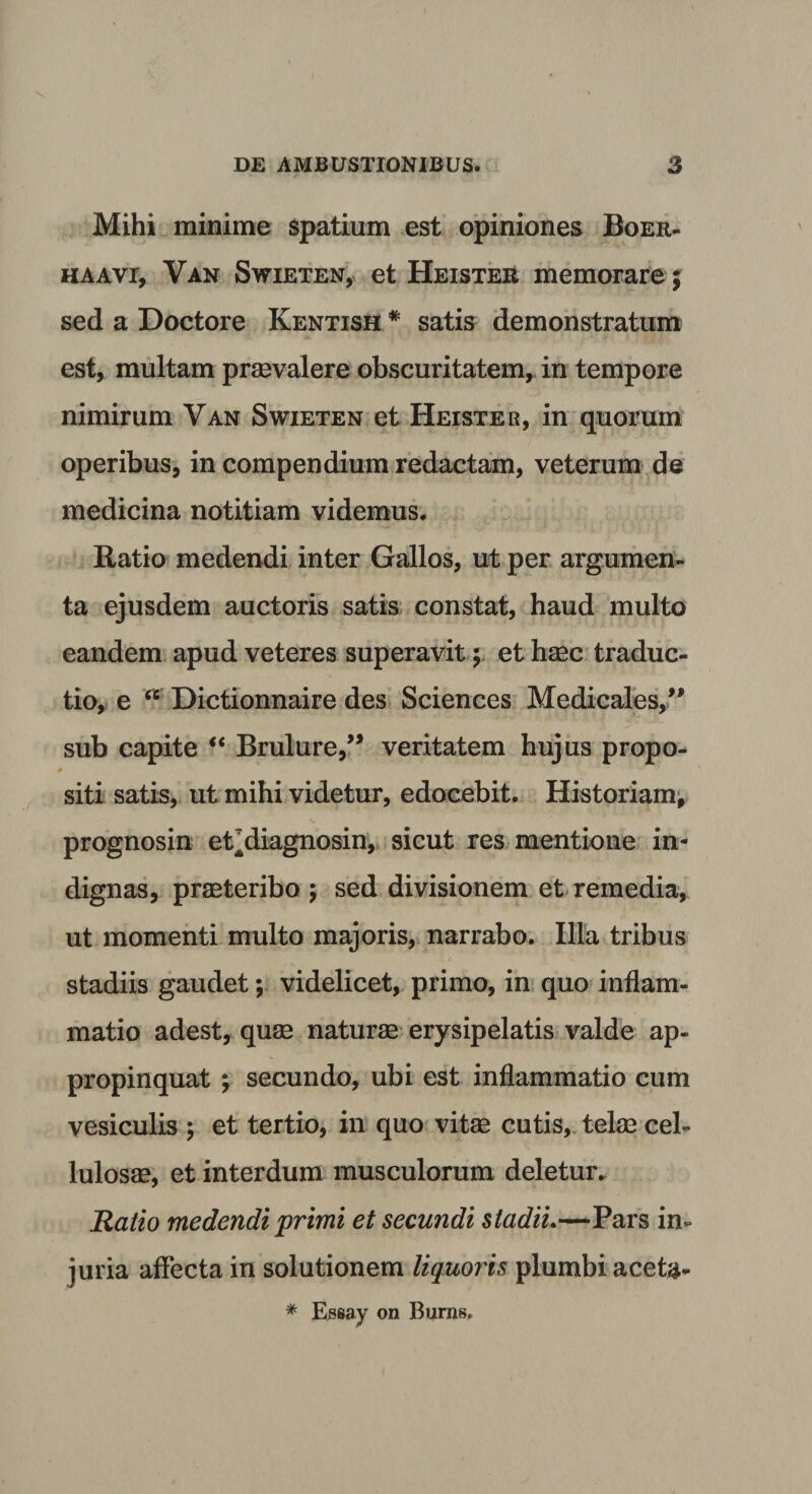 Mihi minime spatium est opiniones Boer- haavi, Van Swieten, et Heister memorare ; sed a Doctore Kentish # satis demonstratum est, multam praevalere obscuritatem, in tempore nimirum Van Swieten et Heister, in quorum operibus, in compendium redactam, veterum de medicina notitiam videmus. Ratio medendi inter Gallos, ut per argumen¬ ta ejusdem auctoris satis constat, haud multo eandem apud veteres superavit ; et haec traduc¬ tio, e &lt;c Dictionnaire des Sciences Medicales,” sub capite “ Brulure,” veritatem hujus propo¬ siti satis, ut mihi videtur, edocebit. Historiam, prognosin et^diagnosin, sicut res mentione in¬ dignas, praeteribo ; sed divisionem et remedia, ut momenti multo majoris, narrabo. Illa tribus stadiis gaudet; videlicet, primo, in quo inflam¬ matio adest, quae naturae erysipelatis valde ap¬ propinquat ; secundo, ubi est inflammatio cum vesiculis ; et tertio, in quo vitae cutis, telae cel¬ lulosae, et interdum musculorum deletur. Ratio medendi primi et secundi stadii.—Pars in¬ juria affecta in solutionem liquoris plumbi aceta- * Essay on Bums*