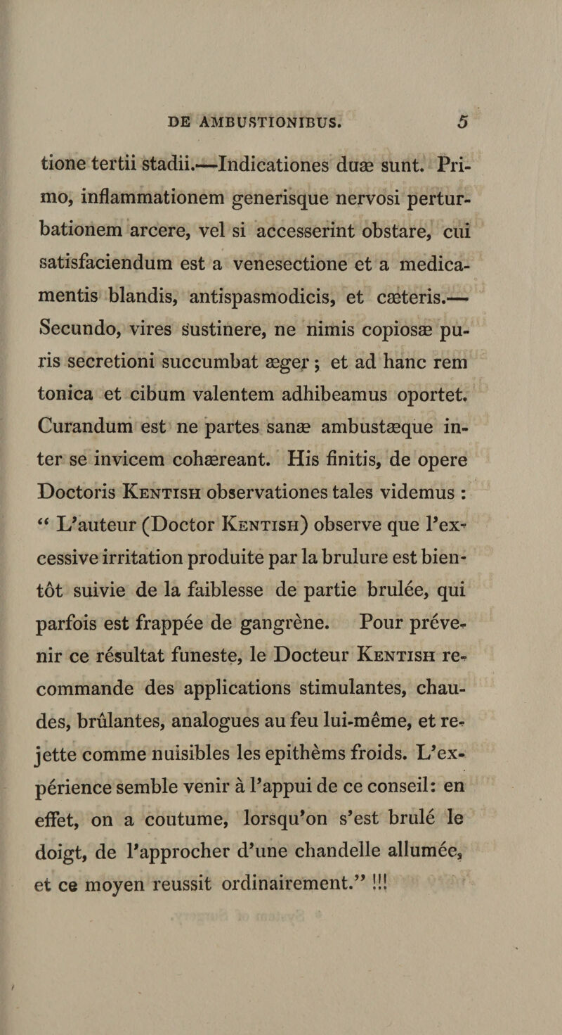 tione tertii stadii.—Indicationes duae sunt. Pri¬ mo, inflammationem generisque nervosi pertur¬ bationem arcere, vel si accesserint obstare, cui satisfaciendum est a venesectione et a medica¬ mentis blandis, antispasmodicis, et caeteris.— Secundo, vires sustinere, ne nimis copiosae pu¬ ris secretioni succumbat aeger; et ad hanc rem tonica et cibum valentem adhibeamus oportet. Curandum est ne partes sanae ambustaeque in¬ ter se invicem cohaereant. His finitis, de opere Doctoris Kentish observationes tales videmus : “ I/auteur (Doctor Kentish) observe que Pex- cessive irritation produite par la brulure est bien- tot suivie de la faiblesse de partie brulee, qui parfois est frappee de gangrene. Pour preve^ nir ce resultat funeste, le Docteur Kentish re- commande des applications stimulantes, chau- des, brulantes, analogues au feu lui-meme, et re^ jette comme nuisibles les epithems froids. L’ex- perience semble venir a Pappui de ce conseil: en effet, on a coutume, lorsqu*on s’est brule le doigt, de Papprocher d’une chandelle allumee, et ce moyen reussit ordinairement.”!!!