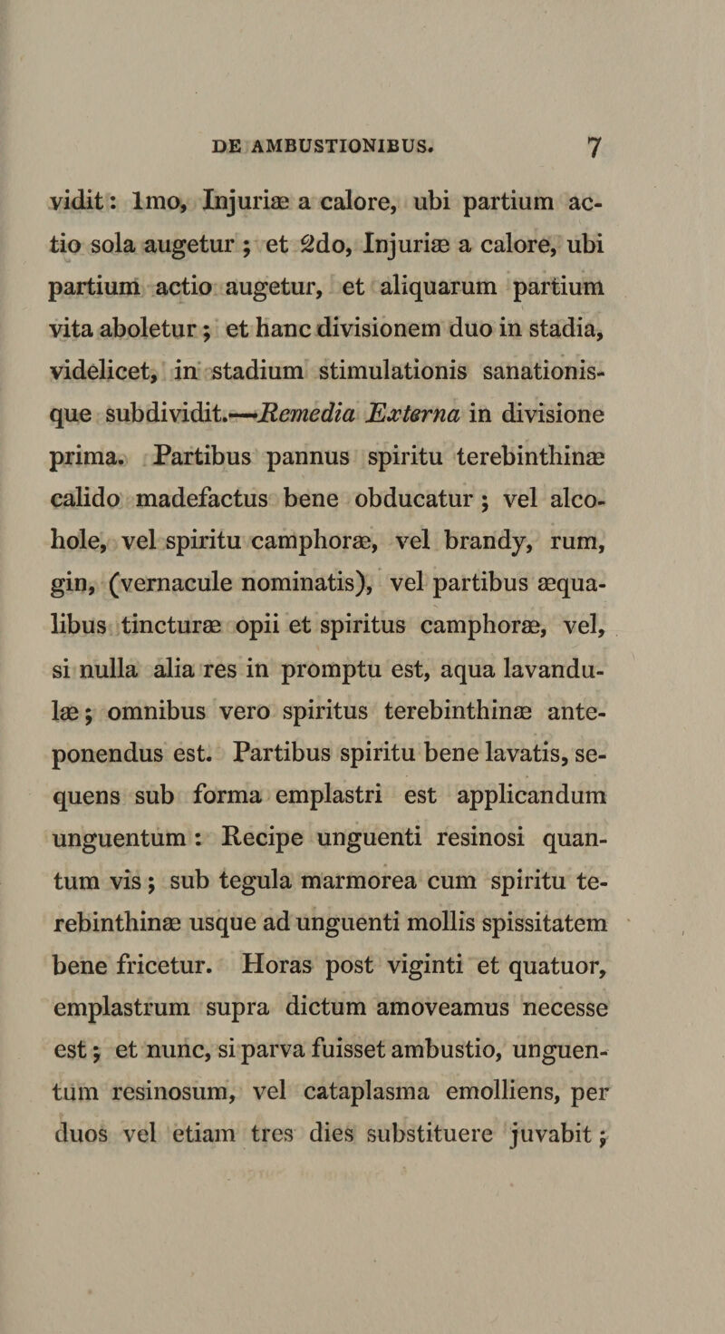 vidit: Imo, Injuriae a calore, ubi partium ac¬ tio sola augetur ; et 2do, Injuriae a calore, ubi partium actio augetur, et aliquarum partium vita aboletur; et hanc divisionem duo in stadia, videlicet, in stadium stimulationis sanationis¬ que subdividit.—Remedia Externa in divisione prima. Partibus pannus spiritu terebinthina? calido madefactus bene obducatur ; vel alco- hole, vel spiritu camphorae, vel brandy, rum, gin, (vernacule nominatis), vel partibus aequa¬ libus tincturae opii et spiritus camphorae, vel, si nulla alia res in promptu est, aqua lavandu- lae; omnibus vero spiritus terebinthinae ante¬ ponendus est. Partibus spiritu bene lavatis, se¬ quens sub forma emplastri est applicandum unguentum : Recipe unguenti resinosi quan¬ tum vis; sub tegula marmorea cum spiritu te¬ rebinthinae usque ad unguenti mollis spissitatem bene fricetur. Horas post viginti et quatuor, emplastrum supra dictum amoveamus necesse est y et nunc, si parva fuisset ambustio, unguen¬ tum resinosum, vel cataplasma emolliens, per duos vel etiam tres dies substituere juvabit y